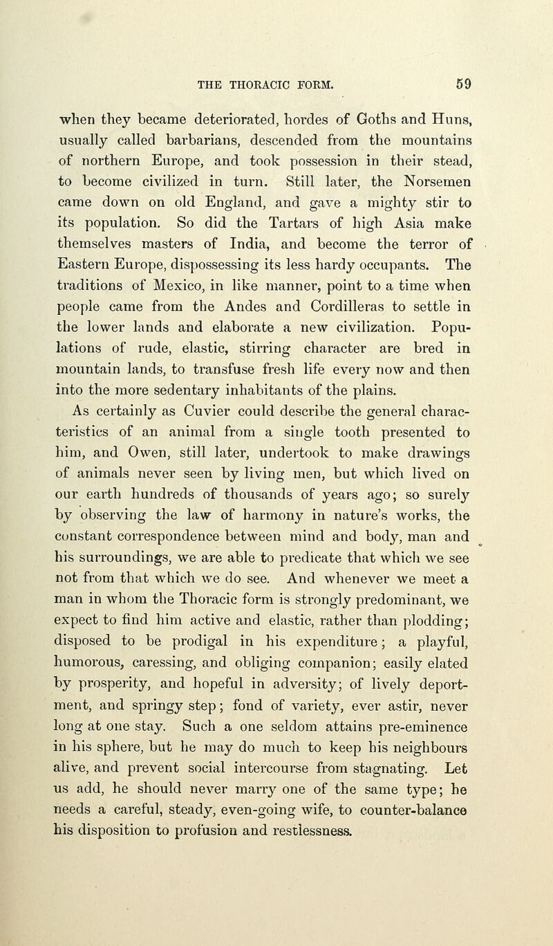 when they became deteriorated, hordes of Goths and Huns, usually called barbarians, descended from the mountains of northern Europe, and took possession in their stead, to become civilized in turn. Still later, the Norsemen came down on old England, and gave a mighty stir to its population. So did the Tartars of high Asia make themselves masters of India, and become the terror of Eastern Europe, dispossessing its less hardy occupants. The traditions of Mexico, in like manner, point to a time when people came from the Andes and Cordilleras to settle in the lower lands and elaborate a new civilization. Popu- lations of rude, elastic, stirring character are bred in mountain lands, to transfuse fresh life every now and then into the more sedentary inhabitants of the plains. As certainly as Cuvier could describe the general charac- teristics of an animal from a single tooth presented to him, and Owen, still later, undertook to make drawings of animals never seen by living men, but which lived on our earth hundreds of thousands of years ago; so surely by observing the law of harmony in nature's works, the constant correspondence between mind and body, man and his surroundings, we are able to predicate that which we see not from that which we do see. And whenever we meet a man in whom the Thoracic form is strongly predominant, we expect to find him active and elastic, rather than plodding; disposed to be prodigal in his expenditure; a playful, humorous, caressing, and obliging companion; easily elated by prosperity, and hopeful in adversity; of lively deport- ment, and springy step; fond of variety, ever astir, never long at one stay. Such a one seldom attains pre-eminence in his sphere, but he may do much to keep his neighbours alive, and prevent social intercourse from stagnating. Let us add, he should never marry one of the same type; he needs a careful, steady, even-going wife, to counter-balance his disposition to profusion and restlessness.