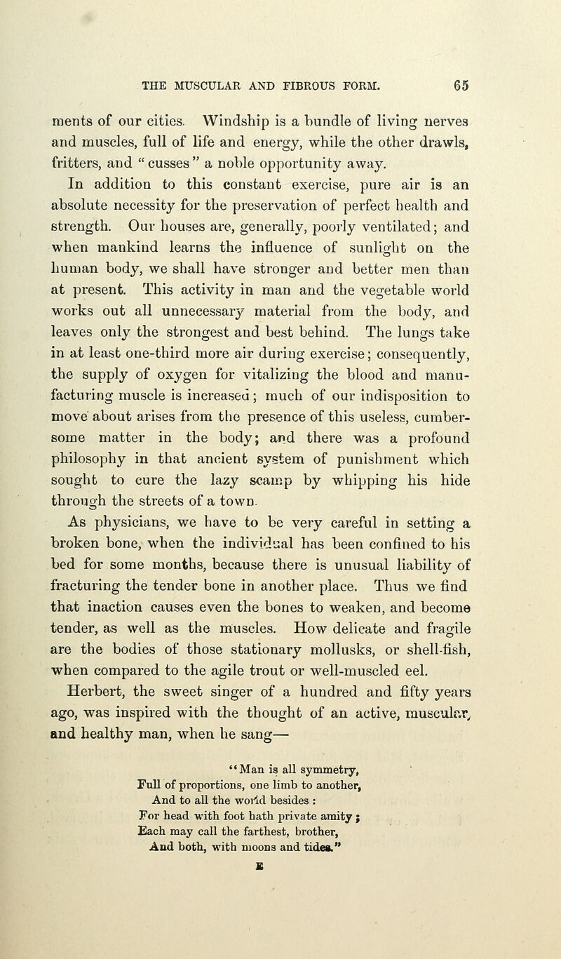 ments of our cities. Windship is a bundle of living uerves and muscles, full of life and energy, while the other drawls, fritters, and  cusses  a noble opportunity away. In addition to this constant exercise, pure air is an absolute necessity for the preservation of perfect health and strength. Our houses are, generally, poorly ventilated; and when mankind learns the influence of sunlight on the human body, we shall have stronger and better men than at present. This activity in man and the vegetable world works out all unnecessary material from the body, and leaves only the strongest and best behind. The lungs take in at least one-third more air during exercise; consequently, the supply of oxygen for vitalizing the blood and manu- facturing muscle is increased; much of our indisposition to move about arises from the presence of this useless, cumber- some matter in the body; and there was a profound philosophy in that ancient system of punishment which sought to cure the lazy scamp by whipping his hide through the streets of a town. As physicians, we have to be very careful in setting a broken bone, when the individual has been confined to his bed for some months, because there is unusual liability of fracturing the tender bone in another place. Thus we find that inaction causes even the bones to weaken, and become tender, as well as the muscles. How delicate and fragile are the bodies of those stationary mollusks, or shell-fish, when compared to the agile trout or well-muscled eel. Herbert, the sweet singer of a hundred and fifty years ago, was inspired with the thought of an active, musculr.r^ and healthy man, when he sang— Man is all symmetry, Full of proportions, one limb to another, And to all the woild besides : For head with foot hath private amity ; Each may call the farthest, brother, And both, with moons and tides. B