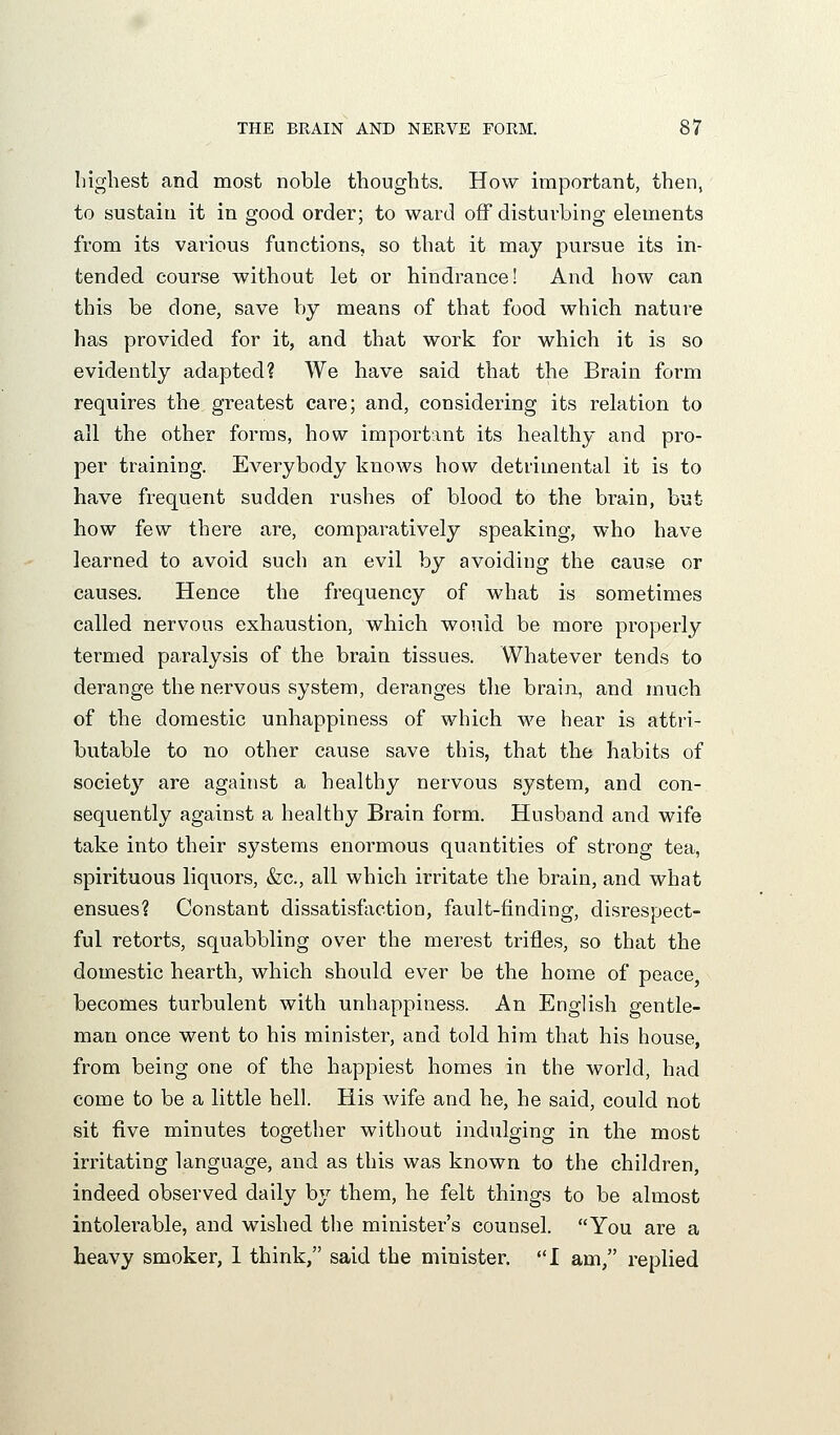 liigliest and most noble thoughts. How important, then, to sustain it in good order; to ward off disturbing elements from its various functions, so that it may pursue its in- tended course without let or hindrance! And how can this be done, save by means of that food which nature has provided for it, and that work for which it is so evidently adapted? We have said that the Brain form requires the greatest care; and, considering its relation to all the other forms, how important its healthy and pro- per training. Everybody knows how detrimental it is to have frequent sudden rushes of blood to the brain, but how few there are, comparatively speaking, who have learned to avoid such an evil by avoiding the cause or causes. Hence the frequency of what is sometimes called nervous exhaustion, which would be more properly termed paralysis of the brain tissues. Whatever tends to derange the nervous system, deranges the brain, and much of the domestic unhappiness of which we hear is attri- butable to no other cause save this, that the habits of society are against a healthy nervous system, and con- sequently against a healthy Brain form. Husband and wife take into their systems enormous quantities of strong tea, spirituous liquors, &;c., all which irritate the brain, and what ensues? Constant dissatisfactioa, fault-finding, disrespect- ful retorts, squabbling over the merest trifles, so that the domestic hearth, which should ever be the home of peace, becomes turbulent with unhappiness. An English gentle- man once went to his minister, and told him that his house, from being one of the happiest homes in the world, had come to be a little hell. His wife and he, he said, could not sit five minutes together without indulging in the most irritating language, and as this was known to the children, indeed observed daily by them, he felt things to be almost intolerable, and wished tlie minister's counsel. You are a heavy smoker, 1 think, said the minister. I am, replied