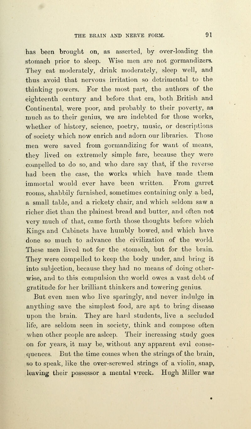 has been brought on, as asserted, by over-loading the stomach prior to sleep. Wise men are not gormandizers. They eat moderately, drink moderately, sleep well, and thus avoid that nervous irritation so detrimental to the thinking powers. For the most part, the authors of the eighteenth century and before that era, both British and Continental, were poor, and probably to their poverty, as much as to their genius, we are indebted for those works, whether of history, science, poetry, music, or descriptions of society which now enrich and adorn our libraries. Those men were saved from gormandizing for want of means, they lived on extremely simple fare, because they were compelled to do so, and who dare say that, if the revei-se had been the case, the works which have made them immortal would ever have been written. From garret rooms, shabbily furnished, sometimes containing only a bed, a small table, and a rickety chair, and which seldom saw a richer diet than the plainest bread and butter, and often not very much of that, came forth those thoughts before which Kings and Cabinets have humbly bowed, and which have done so much to advance the civilization of the world. These men lived not for the stomach, but for the brain. They were compelled to keep the body under, and bring it into subjection, because they had no means of doing other- wise, and to this compulsion the world owes a vast debt of gratitude for her brilliant thinkers and towering genius. But even men who live sparingly, and never indulge in anything save the simplest food, are apt to bring disease upon the brain. They are hard students, live a secluded life, are seldom seen in society, think and compose often when other people are asleep. Their increasing study goes on for years, it may be, without any apparent evil conse- quences. But the time comes when the strings of the brain, so to speak, like the over-screwed strings of a violin, snap, leaving their possessor a mental ^'^reck. Hugh Miller was