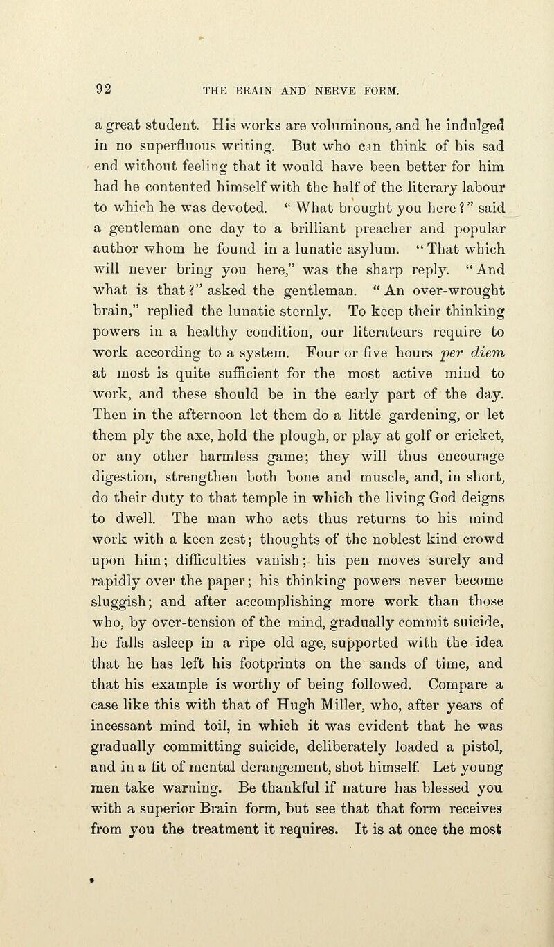 a great student. His works are voluminous, and he indulged in no superfluous writing. But who can think of his sad end without feeling that it would have been better for him had he contented himself with the half of the literary labour to which he was devoted,  What brought you here ? said a gentleman one day to a brilliant preacher and popular author whom he found in a lunatic asylum, That which will never bring you here, was the sharp reply. And what is that ? asked the gentleman. An over-wrought brain, replied the lunatic sternly. To keep their thinking powers in a healthy condition, our literateurs require to work according to a system. Four or five hours per dieTn at most is quite suflicient for the most active mind to work, and these should be in the early part of the day. Then in the afternoon let them do a little gardening, or let them ply the axe, hold the plough, or play at golf or cricket, or any other harmless game; they will thus encourage digestion, strengthen both bone and muscle, and, in short, do their duty to that temple in which the living God deigns to dwell. The man who acts thus returns to his mind work with a keen zest: thoughts of the noblest kind crowd upon him; difficulties vanish ; his pen moves surely and rapidly over the paper; his thinking powers never become sluggish; and after accomplishing more work than those who, by over-tension of the mind, gradually commit suicide, he falls asleep in a ripe old age, supported with the idea that he has left his footprints on the sands of time, and that his example is worthy of being followed. Compare a case like this with that of Hugh Miller, who, after years of incessant mind toil, in which it was evident that he was gradually committing suicide, deliberately loaded a pistol, and in a fit of mental derangement, shot himself Let young men take warning. Be thankful if nature has blessed you with a superior Brain form, but see that that form receives from you the treatment it requires. It is at once the most