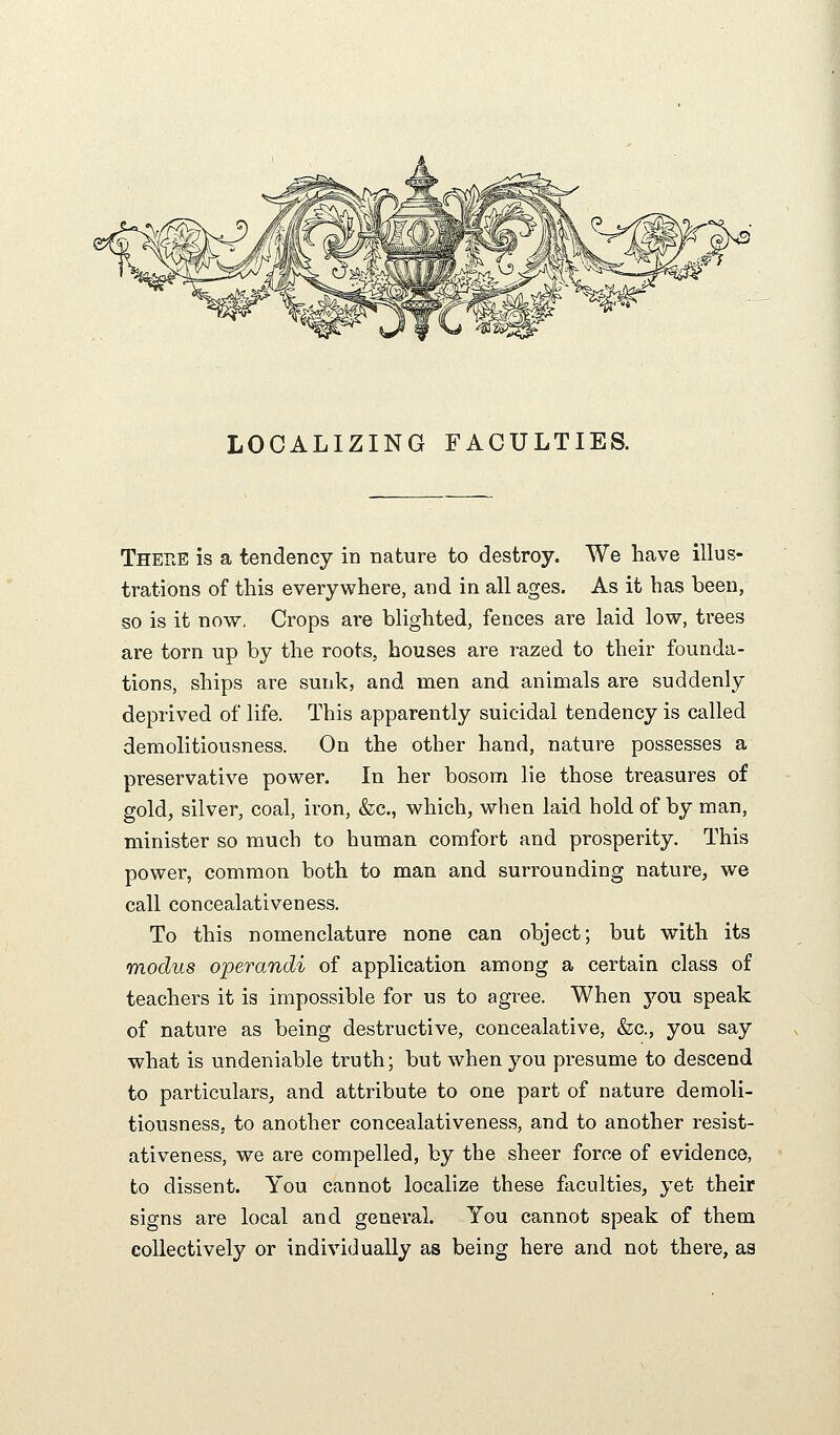 LOCALIZING FACULTIES. There is a tendency in nature to destroy. We have illus- trations of this everywhere, and in all ages. As it has been, so is it now. Crops are blighted, fences are laid low, trees are torn up by the roots, bouses are razed to their founda- tions, ships are sunk, and men and animals are suddenly deprived of life. This apparently suicidal tendency is called demolitiousness. On the other hand, nature possesses a preservative power. In her bosom lie those treasures of gold, silver, coal, iron, &c., which, when laid hold of by man, minister so much to human comfort and prosperity. This power, common both to man and surrounding nature, we call concealativeness. To this nomenclature none can object; but with its modus operandi of application among a certain class of teachers it is impossible for us to agree. When you speak of nature as being destructive, concealative, &c., you say what is undeniable truth; but when you presume to descend to particulars, and attribute to one part of nature demoli- tiousness, to another concealativeness, and to another resist- ativeness, we are compelled, by the sheer force of evidence, to dissent. You cannot localize these faculties, yet their signs are local and general. You cannot speak of them collectively or individually as being here and not there, aa