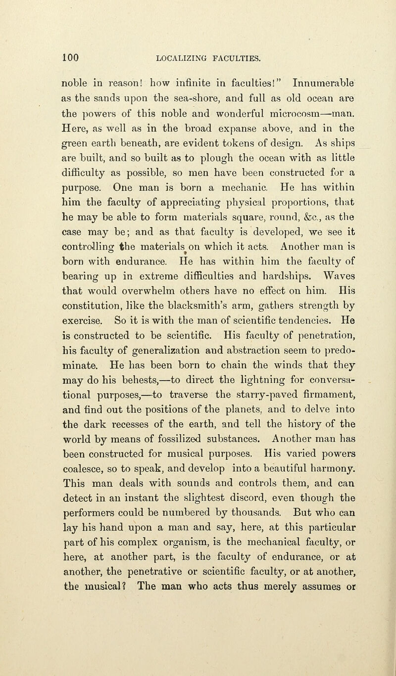 noble in reason! how infinite in faculties! Innumerable as the sands upon the sea-shore, and full as old ocean are the powers of this noble and wonderful microcosm—man. Here, as well as in the broad expanse above, and in the green earth beneath, are evident tokens of design. As ships are built, and so built as to plough the ocean with as little difficulty as possible, so men have been constructed for a purpose. One man is born a mechanic. He has within him the faculty of appreciating physical proportions, that he may be able to form materials square, round, &c., as the case may be; and as that faculty is developed, we see it controilinfif the materials on which it acts. Another man is born with endurance. He has within him the faculty of bearing up in extreme difficulties and hardships. Waves that would overwhelm others have no effect on him. His constitution, like the blacksmith's arm, gathers strength by exercise. So it is with the man of scientific tendencies. He is constructed to be scientific. His faculty of penetration, his faculty of generalization and abstraction seem to predo- minate. He has been born to chain the winds that they may do his behests,—to direct the lightning for conversa- tional purposes,—-to traverse the starry-paved firmament, and find out the positions of the planets, and to delve into the dark recesses of the earth, and tell the history of the world by means of fossilized substances. Another man has been constructed for musical purposes. His varied powers coalesce, so to speak, and develop into a beautiful harmony. This man deals with sounds and controls them, and can detect in an instant the slightest discord, even though the performers could be numbered by thousands. But who can lay his hand upon a man and say, here, at this particular part of his complex organism, is the mechanical faculty, or here, at another part, is the faculty of endurance, or at another, the penetrative or scientific faculty, or at another, the musical? The man who acts thus merely assumes or