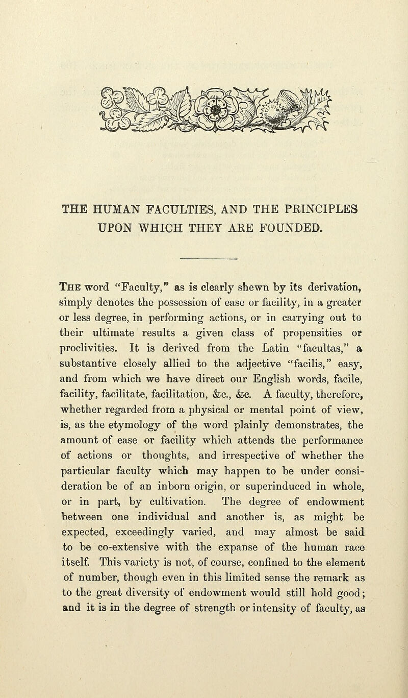 THE HUMAN FACULTIES, AND THE PRINCIPLES UPON WHICH THEY AEE FOUNDED. The word Faculty, as is clearly shewn by its derivation, simply denotes the possession of ease or facility, in a greater or less degree, in performing actions, or in carrying out to their ultimate results a given class of propensities or proclivities. It is derived from the Latin facultas, a substantive closely allied to the adjective facilis, easy, and from which we have direct our English words, facile, facility, facilitate, facilitation, &c., &c. A faculty, therefore, whether regarded from a physical or mental point of view, is, as the etymology of the word plainly demonstrates, the amount of ease or facility which attends the performance of actions or thoughts, and irrespective of whether the particular faculty which may happen to be under consi- deration be of an inborn origin, or superinduced in whole, or in part, by cultivation. The degree of endowment between one individual and another is, as might be expected, exceedingly varied, and may almost be said to be co-extensive with the expanse of the human race itself. This variety is not, of course, confined to the element of number, though even in this limited sense the remark as to the great diversity of endowment would still hold good; and it is in the degree of strength or intensity of faculty, as