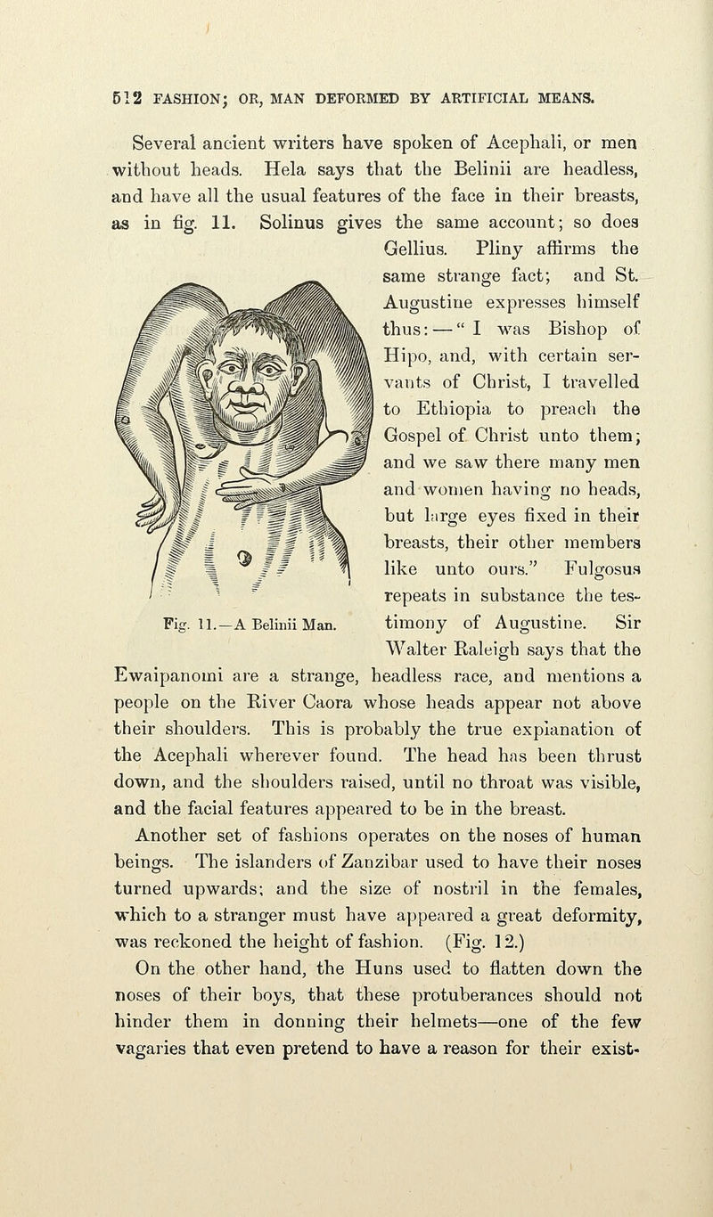 Several ancient writers have spoken of Acephali, or men without heads. Hela says that the Belinii are headless, and have all the usual features of the face in their breasts, as in fig. 11. Solinus gives the same account; so does Gellius. Pliny affirms the same strange fact; and St. Augustine expresses himself thus: — I was Bishop of Hipo, and, with certain ser- vants of Christ, I travelled to Ethiopia to preach the Gospel of Christ unto them; and we saw there many men and women having no heads, but large eyes fixed in their breasts, their other members like unto oui's. Fulgosus repeats in substance the tes- Walter Raleigh says that the Ewaipanomi are a strange, headless race, and mentions a people on the River Caora whose heads appear not above their shoulders. This is probably the true explanation of the Acephali wherever found. The head has been thrust down, and the shoulders raised, until no throat was visible, and the facial features appeared to be in the breast. Another set of fashions operates on the noses of human beings. The islanders of Zanzibar used to have their noses turned upwards; and the size of nostril in the females, which to a stranger must have appeared a great deformity, was reckoned the height of fashion. (Fig. 12.) On the other hand, the Huns used to flatten down the noses of their boys, that these protuberances should not hinder them in donning their helmets—one of the few vagaries that even pretend to have a reason for their exist-