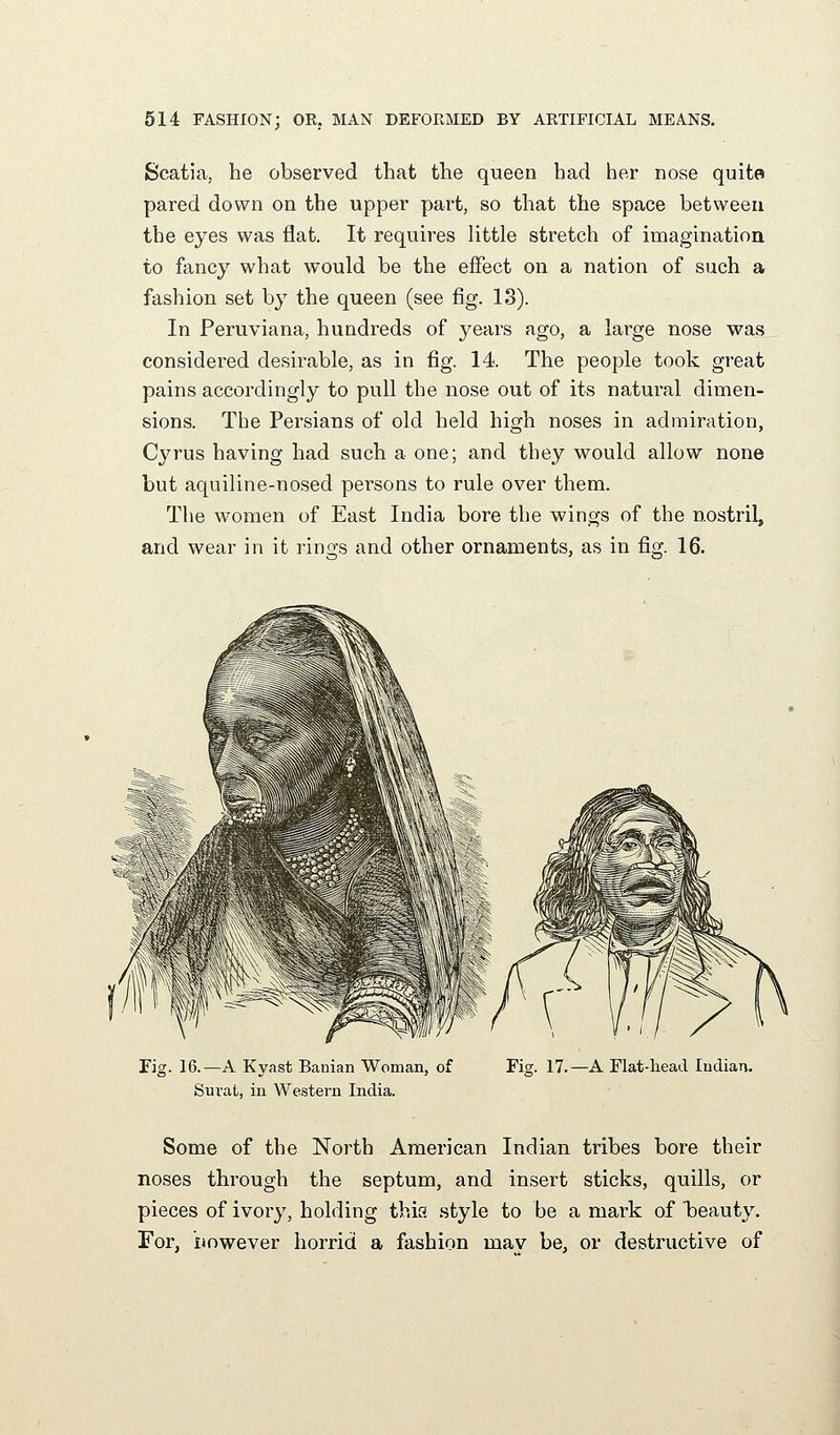 Scatia, he observed that the queen had her nose quite pared down on the upper part, so that the space between the eyes was flat. It requires little stretch of imagination to fancy what would be the effect on a nation of such a fashion set by the queen (see fig. 13). In Peruviana, hundreds of years ago, a large nose was considered desirable, as in fig. 14. The people took great pains accordingly to pull the nose out of its natural dimen- sions. The Persians of old held high noses in admiration, Cyrus having had such a one; and they would allow none but aquiline-nosed persons to rule over them. The women of East India bore the wings of the nostril, and wear in it rings and other ornaments, as in fig. 16. Fig. 16.—A Kyast Banian Woman, of Suvat, in Western India. Fis;. 17.—A Flat-liead Indian. Some of the North American Indian tribes bore their noses through the septum, and insert sticks, quills, or pieces of ivory, holding this .style to be a mark of beauty. For, However horrid a fashion mav be, or destructive of