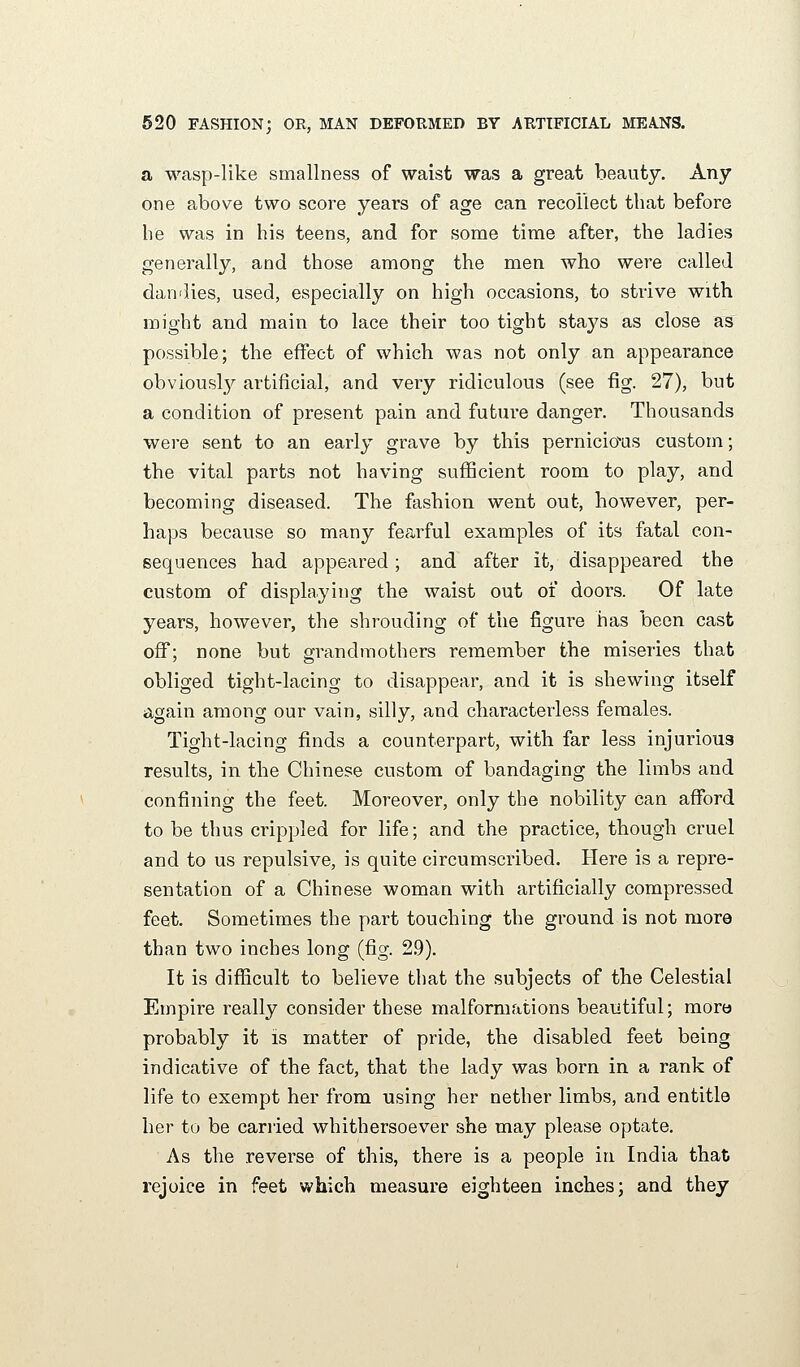 a wasp-like smallness of waist was a great beauty. Any one above two score years of age can recollect that before be was in his teens, and for some time after, the ladies generally, and those among the men who were called dan'lies, used, especially on high occasions, to strive with might and main to lace their too tight stays as close as possible; the effect of which was not only an appearance obvious!}^ artificial, and very ridiculous (see fig. 27), but a condition of present pain and future danger. Thousands were sent to an early grave by this pernicious custom; the vital parts not having sufficient room to play, and becoming diseased. The fashion went out, however, per- haps because so many fearful examples of its fatal con- sequences had appeared; and after it, disappeared the custom of displaying the waist out of doors. Of late years, however, the shrouding of the figure has been cast off; none but grandmothers remember the miseries that obliged tight-lacing to disappear, and it is shewing itself again among our vain, silly, and characterless females. Tight-lacing finds a counterpart, with far less injurious results, in the Chinese custom of bandaging the limbs and confining the feet. Moreover, only the nobility can afford to be thus crippled for life; and the practice, though cruel and to us repulsive, is quite circumscribed. Here is a repre- sentation of a Chinese woman with artificially compressed feet. Sometimes the part touching the ground is not more than two inches long (fig. 2.9). It is difficult to believe that the subjects of the Celestial Empire really consider these malformations beautiful; more probably it is matter of pride, the disabled feet being indicative of the fact, that the lady was born in a rank of life to exempt her from using her nether limbs, and entitle her to be carried whithersoever she may please optate. As the reverse of this, there is a people in India that rejoice in feet which measure eighteen inches; and they