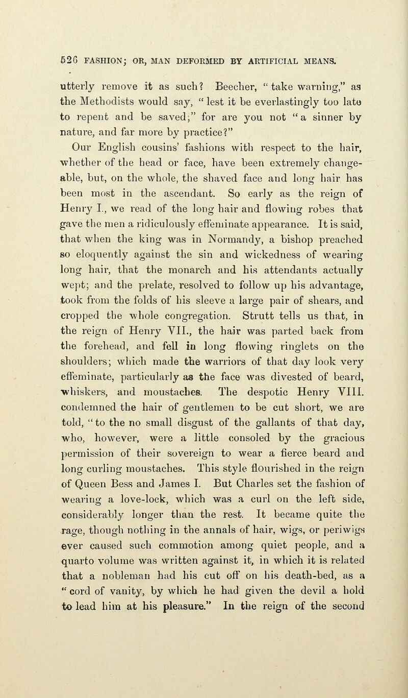 utterly remove it as such? Beeclier,  take warnitig, as the Methodists would say,  lest it be everlastingly too lato to repent and be saved; for are you not a sinner by nature, and far more by practice? Our English cousins' fashions with respect to the hair, ■whether of the head or face, have been extremely change- able, but, on the whole, the shaved face and long hair has been most in the ascendant. So early as the reign of Henry I., we read of the long hair and flowing robes that gave the men a ridiculously effeminate appearance. It is said, that when the king was in Normandy, a bishop preached so eloquently against the sin and wickedness of wearing long hair, that the monarch and his attendants actually wept; and the prelate, resolved to follow up his advantage, took from the folds of his sleeve a large pair of shears, and cropped the whole congregation. Strutt tells us that, in the reign of Henry VIL, the hair was parted back from the forehead, and fell in long flowing ringlets on the shoulders; which made the warriors of that day look very effeminate, particularly as the face was divested of beard, whiskers, and moustaches. The despotic Henry VIII. condemned the hair of gentlemen to be cut short, we are told, to the no small disgust of the gallants of that day, who, however, were a little consoled by the gracious permission of their sovereign to wear a fierce beard and long curling moustaches. This style flourished in the reign of Queen Bess and James I. But Charles set the fashion of wearing a love-lock, which was a curl on the left side, considerably longer than the rest. It became quite the rage, though nothing in the annals of hair, wigs, or periwigs ever caused such commotion among quiet people, and a quarto volume was written against it, in which it is related that a nobleman had his cut off on his death-bed, as a  cord of vanity, by which he had given the devil a hold to lead him at his pleasure. In the reign of the second