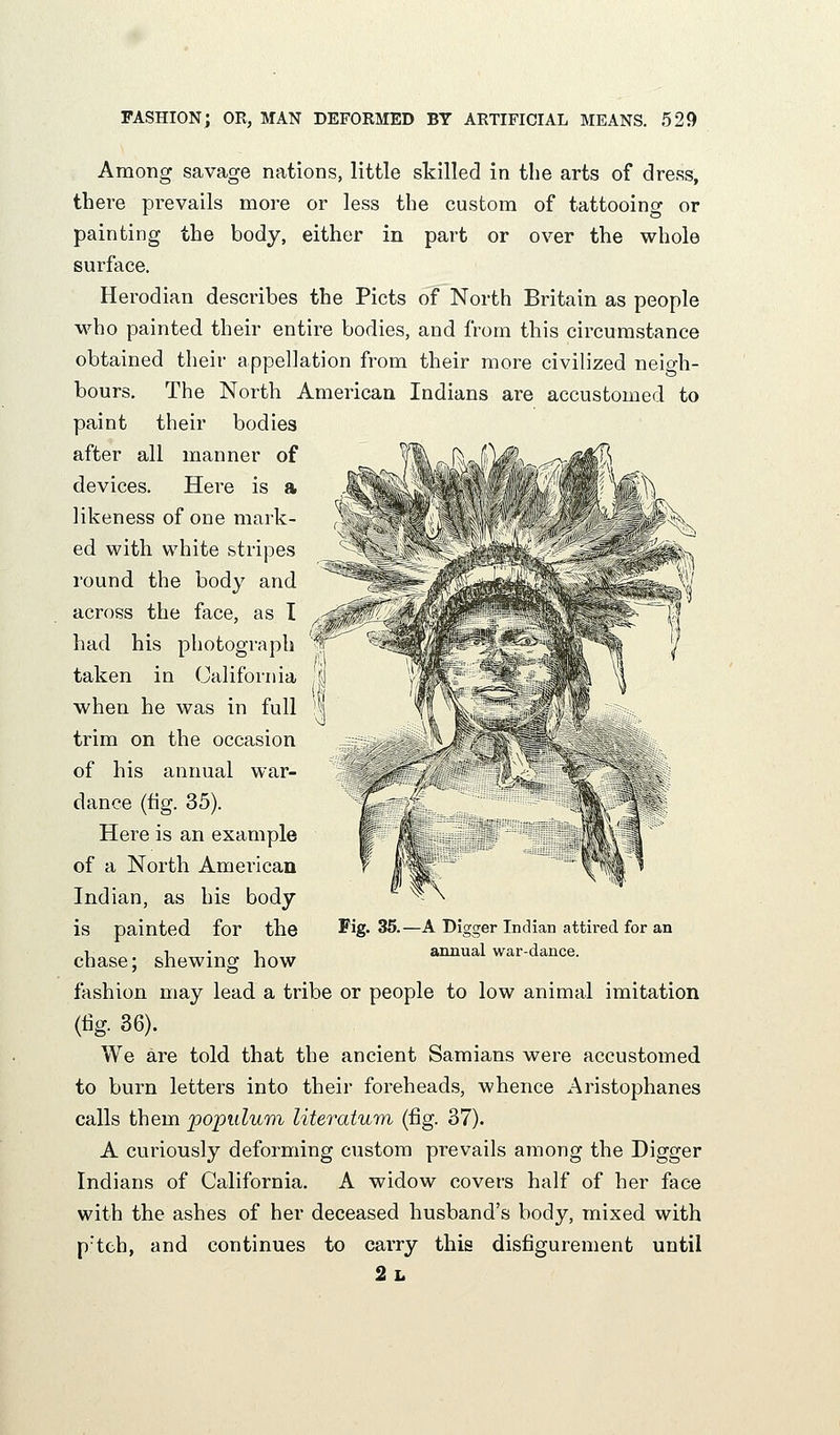 ^ Among savage nations, little skilled in the arts of dress, there prevails more or less the custom of tattooino- or painting the body, either in part or over the whole surface. Herodian describes the Picts of North Britain as people who painted their entire bodies, and from this circumstance obtained their appellation from their more civilized neio-h- bours. The North American Indians are accustomed to paint their bodies after all manner of devices. Here is a likeness of one mark- ed with white stripes round the body and across the face, as I had his photograph taken in California when he was in full trim on the occasion of his annual war- dance (fig. 35). Here is an example of a North American Indian, as his body is painted for the Fig- 35. chase; shewing how fashion may lead a tribe or people to low animal imitation (tig. 36). We are told that the ancient Samians were accustomed to burn letters into their foreheads, whence Aristophanes calls them popidwrn literatu^n (fig. 37). A curiously deforming custom prevails among the Digger Indians of California. A widow covers half of her face with the ashes of her deceased husband's body, mixed with p'teh, and continues to carry this disfigurement until 2l -A Digger Indian attired for an annual war-dance.