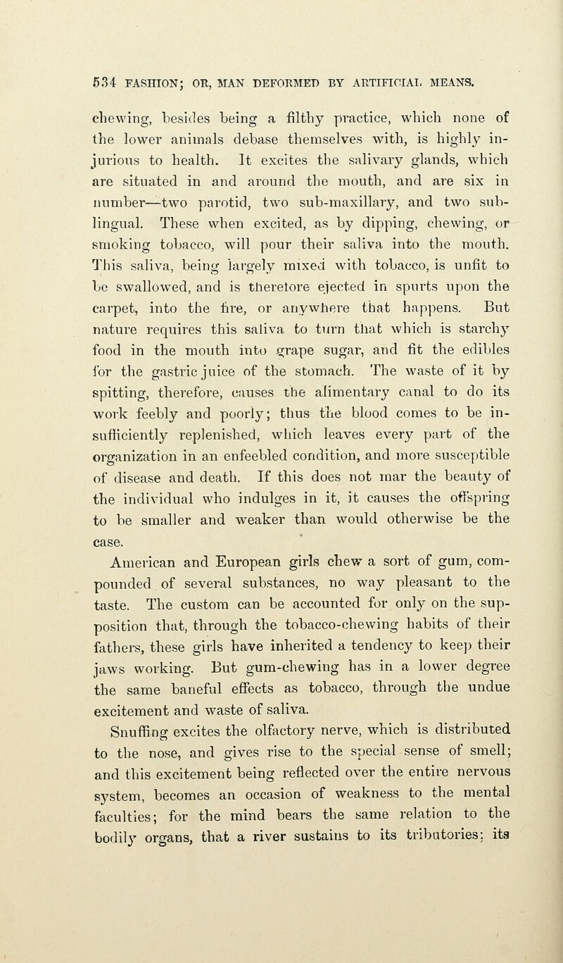 chewing, besides being a filthy practice, which none of the lower animals debase themselves with, is highly in- jurious to health. It excites the salivary glands, which are situated in and around the mouth, and are six in number—two parotid, two sub-maxillary, and two sub- lingual. These when excited, as by dipping, chewing, or smoking tobacco, will pour their saliva into the mouth. This saliva, being largely mixed with tobacco, is unfit to be swallowed, and is theretore ejected in spurts upon the carpet, into the hre, or anywhere that happens. But nature requires this saliva to tiirn that which is starchy food in the mouth into grape sugar, and fit the edibles for the gastric juice of the stomach. The waste of it by spitting, therefore, causes the alimentary canal to do its work feebly and poorly; thus the blood comes to be in- sufficiently replenished, which leaves every part of the organization in an enfeebled condition, and more susceptible of disease and death. If this does not mar the beauty of the individual who indulges in it, it causes the offspring to be smaller and weaker than would otherwise be the case. American and European girls chew a sort of gum, com- pounded of several substances, no way pleasant to the taste. The custom can be accounted for only on the sup- position that, through the tobacco-chewing habits of their fathers, these girls have inherited a tendency to keep their jaws working. But gum-chewing has in a lower degree the same baneful effects as tobacco, through the undue excitement and waste of saliva. Snuffing excites the olfactory nerve, which is distributed to the nose, and gives rise to the special sense of smell; and this excitement being reflected over the entire nervous system, becomes an occasion of weakness to the mental faculties; for the mind bears the same relation to the bodily organs, that a river sustains to its tribatories; its