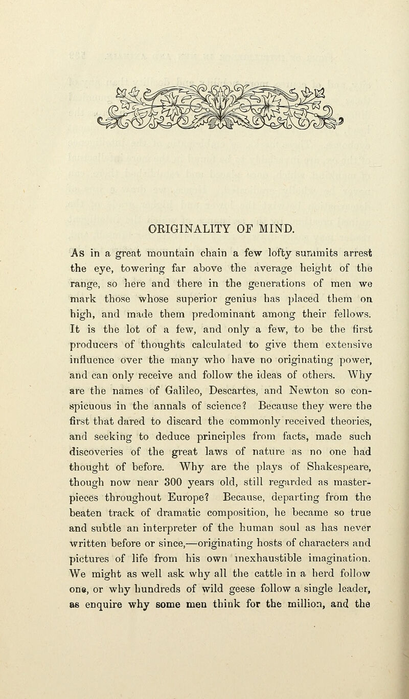 ORIGINALITY OF MIND. As in a great mountain chain a few lofty suniinits arrest the eye, towering far above the average height of the range, so here and there in the generations of men we mark those whose superior genius has placed them on high, and made them predominant among their fellows. It is the lot of a few, and only a few, to be the first producers of thoughts calculated to give them extensive influence over the many who have no originating power, and can only receive and follow the ideas of others. Why are the names of Galileo, Descartes, and Newton so con- spicuous in the annals of science? Because they were the first that dared to discard the commonly received theories, and seeking to deduce principles from facts, made such discovei^es of the great laws of nature as no one had thought of before. Why are the plays of Shakespeare, though now near 800 years old, still regarded as master- pieces throughout Europe? Because, departing from the beaten track of dramatic composition, he became so true and subtle an interpreter of the human soul as has never written before or since,—originating hosts of characters and pictures of life from his own inexhaustible imagination. We might as well ask why all the cattle in a herd follow one, or why hundreds of wild geese follow a single leader, as enquire why some men think for the million, and the