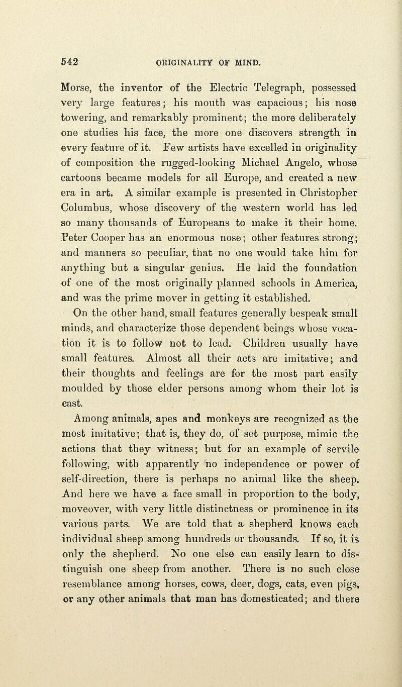 Morse, the inventor of the Electric Telegraph, possessed very large features; his mouth was capacious; his nose towering, and remarkably prominent; the more deliberately one studies his face, the more one discovers strength in every feature of it. Few artists have excelled in originality of composition the rugged-looking Michael Angelo, whose cartoons became models for all Europe, and created a new era in art. A similar example is presented in Christopher Columbus, whose discovery of the western world has led so many thousands of Europeans to make it their home. Peter Cooper has an enormous nose; other features strong; and manners so peculiar, that no one would take him for anything but a singular genias. He laid the foundation of one of the most originally planned schools in America, and was the prime mover in getting it established. On the other hand, small features generally bespeak small minds, and characterize those dependent beings whose voca- tion it is to follow not to lead. Children usually have small features. Almost all their acts are imitative; and their thoughts and feelings are for the most part easily moulded by those elder persons among whom their lot is cast. Among animals, apes and monkeys are recognized as the most imitative; that is, they do, of set purpose, mimic the actions that they witness; but for an example of servile following, with apparently no independence or power of self-direction, there is perhaps no animal like the sheep. And here we have a face small in proportion to the body, moveover, with very little distinctness or prominence in its various parts. We are told that a shepherd knows each individual sheep among hundreds or thousands. If so, it is only the shepherd. No one else can easily learn to dis- tinguish one sheep from another. There is no such close resemblance among horses, cows, deer, dogs, cats, even pigs, or any other animals that man has domesticated; and there