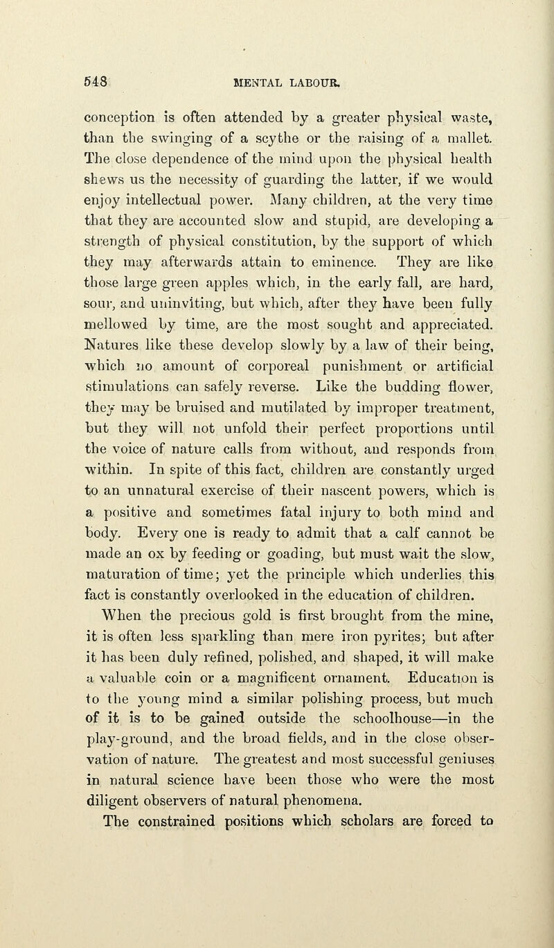 conception is often attended by a greater physical waste, than the swinging of a scythe or the raising of a mallet. The close dependence of the mind upon the physical health shews us the necessity of guarding the latter, if we would enjoy intellectual power. Many children, at the very time that they are accounted slow and stupid, are developing a strength of physical constitution, by the support of which they may afterwards attain to eminence. They are like those large green apples which, in the early fall, are hard, sour, and uninviting, but which, after they have been fully mellowed by time, are the most sought and appreciated. Natures like these develop slowly by a law of their being, which no amount of corporeal punishment or artificial stimulations can safely reverse. Like the budding flower, they may be bruised and mutilated by improper treatment, but they will not unfold their perfect proportions until the voice of nature calls from without, and responds from within. In spite of this fact, children are constantly urged to an unnatural exercise of their nascent powers, which is a positive and sometimes fatal injury to both mind and body. Every one is ready to admit that a calf cannot be made an ox by feeding or goading, but must wait the slow, maturation of time; yet the principle which underlies this fact is constantly overlooked in the education of children. When the precious gold is first brought from the mine, it is often less sparkling than mere iron pyrites; but after it has been duly refined, polished, and shaped, it will make a valuable coin or a magnificent ornament. Education is to the 5'oung mind a similar polishing process, but much of it is to be gained outside the schoolhouse—in the play-ground, and the broad fields, and in the close obser- vation of nature. The greatest and most successful geniuses in natural science have been those who were the most diligent observers of natural phenomena. The constrained positions which scholars are forced to