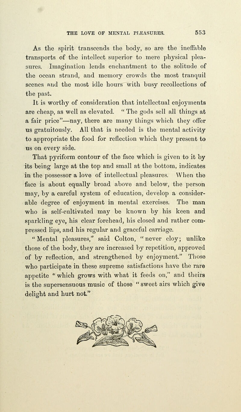 As the spirit transcends the body, so are the ineffable transports of the intellect superior to mere physical plea- sures. Imagination lends enchantment to the solitude of the ocean strand, and memory crowds the most tranquil scenes and the most idle hours with busy recollections of the past. It is worthy of consideration that intellectual enjoyments are cheap, as well as elevated.  The gods sell all things at a fair price—nay, there are many things which they offer us gratuitously. All that is needed is the mental activity to appropriate the food for reflection which they present to us on every side. That pyriform contour of the face which is given to it by its being large at the top and small at the bottom, indicates in the possessor a love of intellectual pleasures. When the face is about equally broad above and below, the person may, by a careful system of education, develop a consider- able degree of enjoyment in mental exercises. The man who is self-cultivated may be known by his keen and sparkling eye, his clear forehead^ his closed and rather com- pressed lips, and his regular and graceful carriage. Mental pleasures, said Colton, never cloy; unlike those of the body, they are increased by repetition, approved of by reflection, and strengthened by enjoyment. Those who participate in these supreme satisfactions have the rare appetite  which grows with what it feeds on, and theirs is the supersensuous music of those  sweet airs which give delight and hurt not.