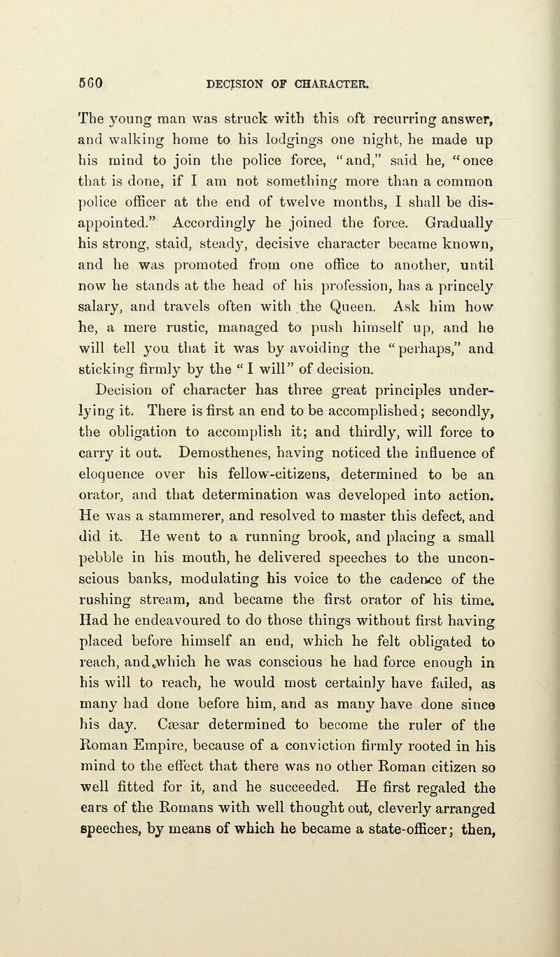 The young man was struck with this oft recurring answer, and walking home to his lodgings one night, he made up his mind to join the police force, and, said he, once that is done, if I am not something more than a common police officer at the end of twelve months, I shall be dis- appointed. Accordingly he joined the force. Gradually his strong, staid, steady, decisive character became known, and he was promoted from one office to another, until now he stands at the head of his profession, has a princely salary, and travels often with the Queen. Ask him how he, a mere rustic, managed to push himself up, and he will tell you that it was by avoiding the perhaps, and sticking firmly by the  I will of decision. Decision of character has three great principles under- lying it. There is first an end to be accomplished; secondly, the obligation to accomplish it; and thirdly, will force to carry it out. Demosthenes, having noticed the influence of eloquence over his fellow-citizens, determined to be an orator, and that determination was developed into action. He was a stammerer, and resolved to master this defect, and did it. He went to a running brook, and placing a small pebble in his mouth, he delivered speeches to the uncon- scious banks, modulating his voice to the cadence of the rushing stream, and became the first orator of his time. Had he endeavoured to do those things without first having placed before himself an end, which he felt obligated to reach, and^which he was conscious he had force enough in his will to reach, he would most certainly have failed, as many had done before him, and as many have done since his day. Csesar determined to become the ruler of the Roman Empire, because of a conviction firmly rooted in his mind to the efiect that there was no other Roman citizen so well fitted for it, and he succeeded. He first regaled the ears of the Romans with well thought out, cleverly arranged speeches, by means of which he became a state-officer; then,