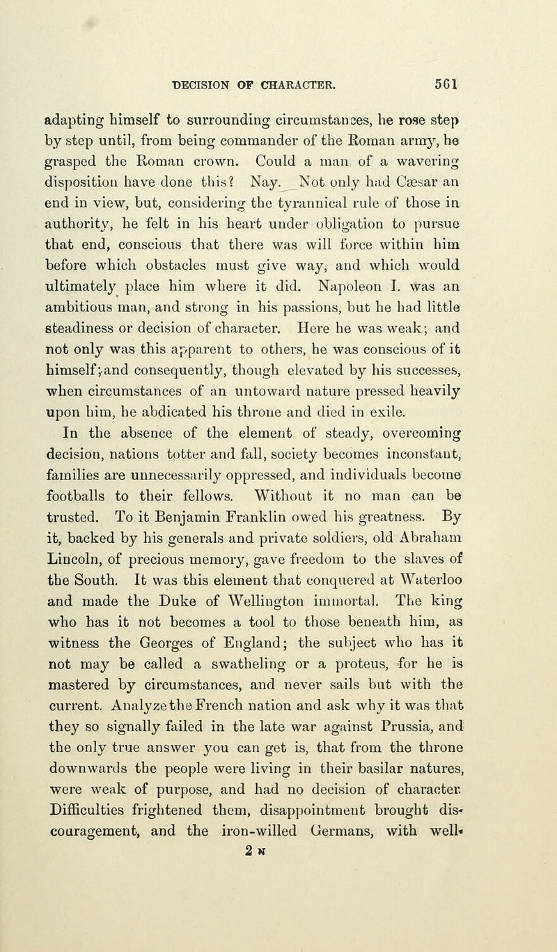 adapting himself to surrounding circumstances, he rose step by step until, from being commander of the Roman army, he grasped the Roman crown. Could a man of a wavering disposition have done this? Nay. Not only had Csesar an end in view, but, considering the tyrannical rule of those in authority, he felt in his heart under obligation to pursue that end, conscious that there was will force within him before which obstacles must give way, and which would ultimatel}'' place him where it did. Napoleon I. was an ambitious man, and strong in his passions, but he had little steadiness or decision of character. Here he was weak; and not only was this apparent to others, he was conscious of it himself;and consequently, though elevated by his successes, when circumstances of an untoward nature pressed heavily upon him, he abdicated his throne and died in exile. In the absence of the element of steady, overcoming decision, nations totter and fall, society becomes inconstant, families are unnecessarily oppressed, and individuals become footballs to their fellows. Without it no man can be trusted. To it Benjamin Franklin owed his greatness. By it, backed by his generals and private soldiers, old Abraham Lincoln, of precious memory, gave freedom to the slaves of the South. It was this element that conquered at Waterloo and made the Duke of Wellington immortal. The king who has it not becomes a tool to those beneath him, as witness the Georges of England; the subject who has it not may be called a swatheling or a proteus, for he is mastered by circumstances, and never sails but with the current. Analyze the French nation and ask why it was that they so signally failed in the late war against Prussia, and the only true answer you can get is, that from the throne downwards the people were living in their basilar natures, were weak of purpose, and had no decision of character. Difficulties frightened them, disappointment brought dis- coaragement, and the iron-willed Germans, with well* 2k