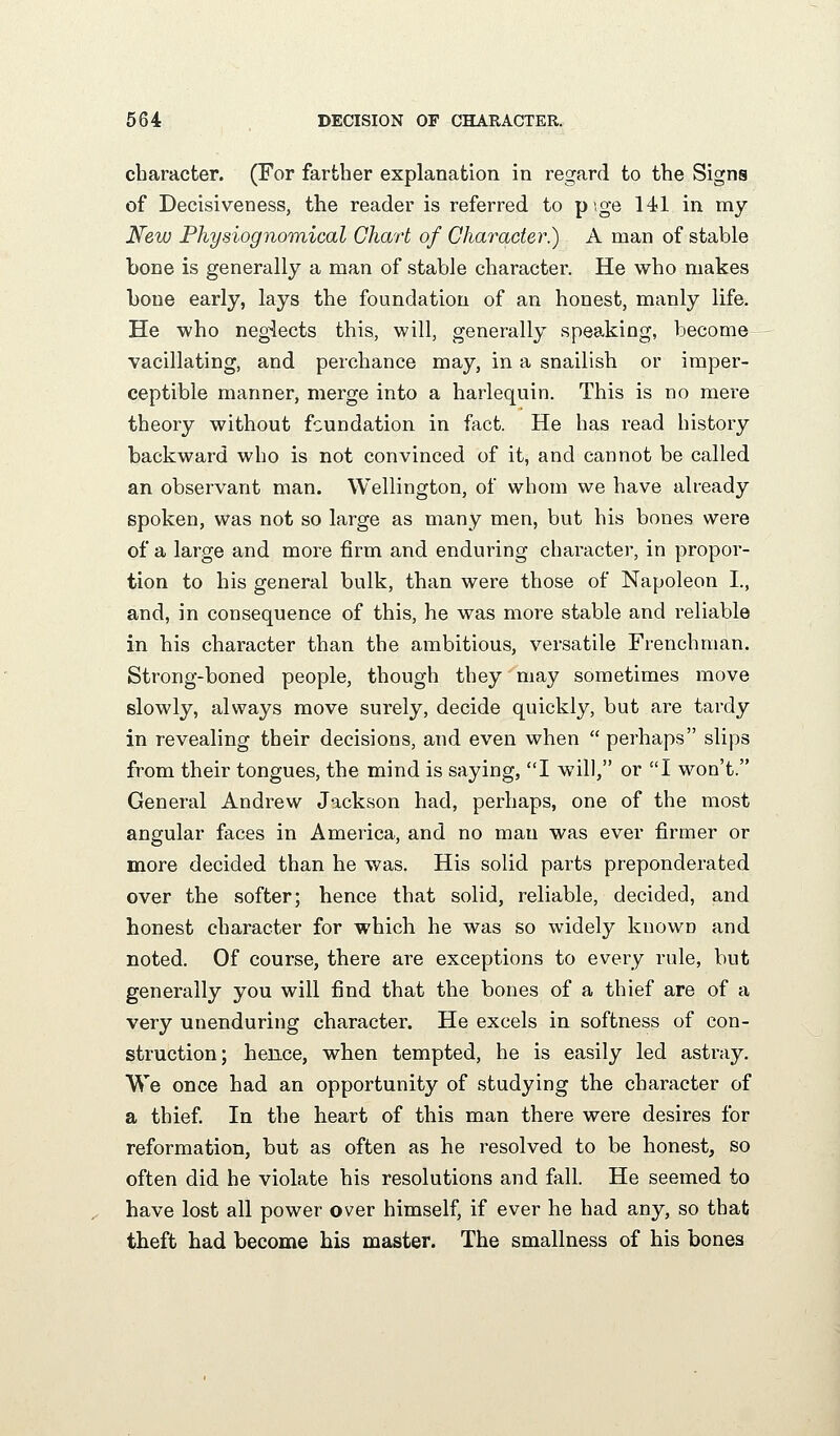 character. (For farther explanation in regard to the Signs of Decisiveness, the reader is referred to pige 141 in my New Physiognomical Chart of Character^ A man of stable bone is generally a man of stable character. He who makes bone early, lays the foundation of an honest, manly life. He who neglects this, will, generally speaking, become vacillating, and perchance may, in a snailish or imper- ceptible manner, merge into a harlequin. This is no mere theory without foundation in fact. He has read history backward who is not convinced of it, and cannot be called an observant man. Wellington, of whom we have already spoken, was not so large as many men, but his bones were of a large and more firm and enduring character, in propor- tion to his general bulk, than were those of Napoleon I., and, in consequence of this, he was more stable and reliable in his character than the ambitious, versatile Frenchman. Strong-boned people, though they may sometimes move slowly, always move surely, decide quickly, but are tardy in revealing their decisions, and even when  perhaps slips from their tongues, the mind is saying, I will, or I won't. General Andrew Jackson had, perhaps, one of the most angular faces in America, and no man was ever firmer or more decided than he was. His solid parts preponderated over the softer; hence that solid, reliable, decided, and honest character for which he was so widely known and noted. Of course, there are exceptions to every rule, but generally you will find that the bones of a thief are of a very unenduring character. He excels in softness of con- struction; hence, when tempted, he is easily led asti'ay. We once had an opportunity of studying the character of a thief In the heart of this man there were desires for reformation, but as often as he resolved to be honest, so often did he violate his resolutions and fall. He seemed to have lost all power over himself, if ever he had any, so that theft had become his master. The smallness of his bones