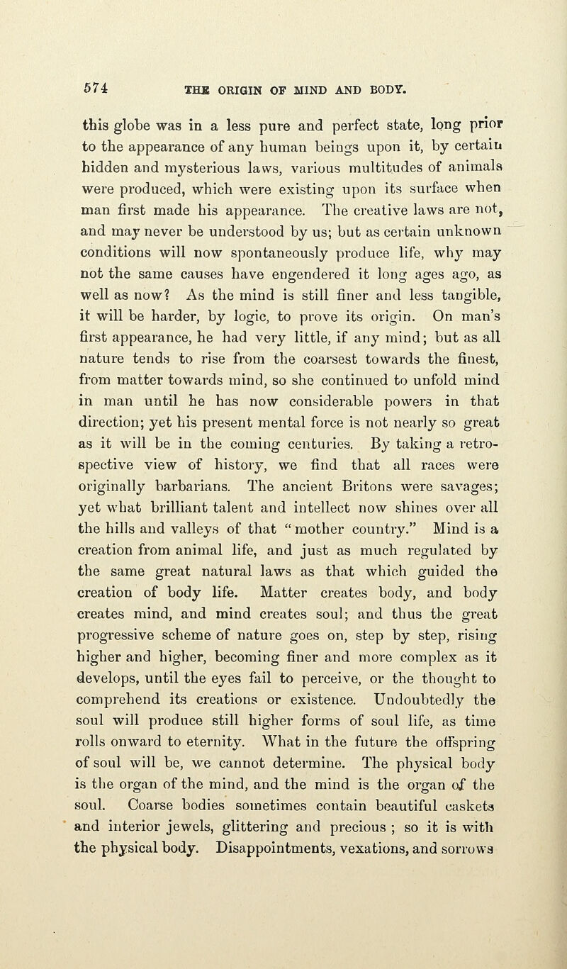 tbis globe was in a less pure and perfect state, long prior to the appearance of any human beings upon it, by certain hidden and mysterious laws, various multitudes of animals were produced, which were existing upon its surface when man first made his appearance. The creative laws are not, and may never be understood by us; but as certain unknown conditions will now spontaneously produce life, why may not the same causes have engendered it long ages ago, as well as now? As the mind is still finer and less tangible, it will be harder, by logic, to prove its origin. On man's first appearance, he had very little, if any mind; but as all nature tends to rise from the coarsest towards the finest, from matter towards mind, so she continued to unfold mind in man until he has now considerable powers in that direction; yet his present mental force is not nearly so great as it will be in the coming centuries. By taking a retro- spective view of history, we find that all races were originally barbarians. The ancient Britons were savages; yet what brilliant talent and intellect now shines over all the hills and valleys of that  mother country. Mind is a creation from animal life, and just as much regulated by the same great natural laws as that which guided the creation of body life. Matter creates body, and body creates mind, and mind creates soul; and thus the great progressive scheme of nature goes on, step by step, rising higher and higher, becoming finer and more complex as it develops, until the eyes fail to perceive, or the thought to comprehend its creations or existence. Undoubtedly the soul will produce still higher forms of soul life, as time rolls onward to eternity. What in the future the offspring of soul will be, we cannot determine. The physical body is the organ of the mind, and the mind is the organ of the soul. Coarse bodies sometimes contain beautiful caskets and interior jewels, glittering and precious ; so it is with the physical body. Disappointments, vexations, and sorrows