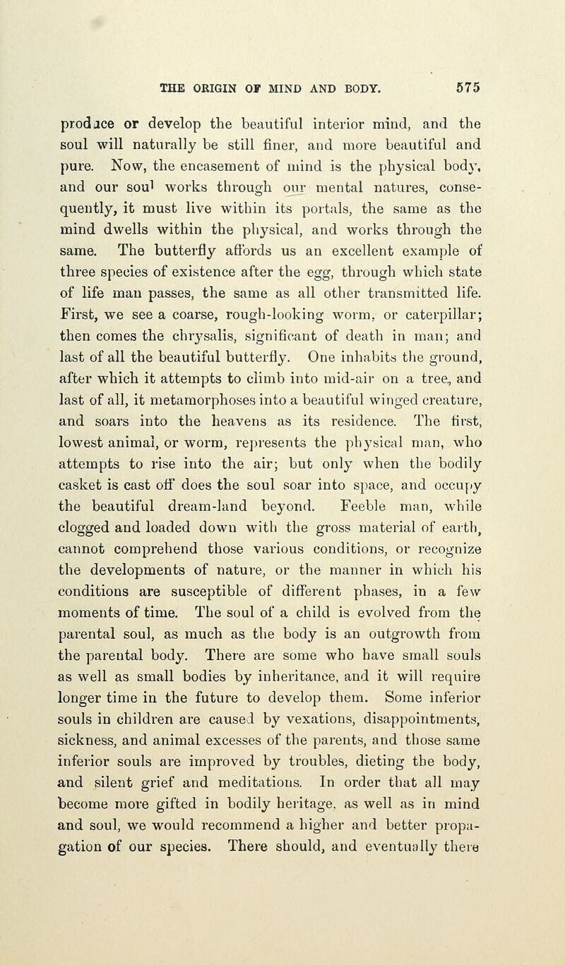 prod ace or develop the beautiful interior mind, and the soul will naturally be still finer, and more beautiful and pure. Now, the encasement of mind is the physical body, and our soul works through our mental natures, conse- quently, it must live within its portals, the same as the mind dwells within the physical, and works through the same. The butterfly affords us an excellent example of three species of existence after the egg, through which state of life man passes, the same as all other transmitted life. First, we see a coarse, rough-looking worm, or caterpillar; then comes the chrj^salis, significant of death in man; and last of all the beautiful butterfly. One inhabits the ground, after which it attempts to climb into mid-air on a tree, and last of all, it metamorphoses into a beautiful winged creature, and soars into the heavens as its residence. The first, lowest animal, or worm, represents the ph37sicai man, who attempts to rise into the air; but only when the bodily casket is east off does the soul soar into space, and occupy the beautiful dream-land beyond. Feeble man, while clogged and loaded down with the gross material of earth, cannot comprehend those various conditions, or recognize the developments of nature, or the manner in which his conditions are susceptible of different phases, in a few moments of time. The soul of a child is evolved from the parental soul, as much as the body is an outgrowth from the parental body. There are some who have small souls as well as small bodies by inheritance, and it will require longer time in the future to develop them. Some inferior souls in children are caused by vexations, disappointments, sickness, and animal excesses of the parents, and those same inferior souls are improved by troubles, dieting the body, and silent grief and meditations. In order that all may become more gifted in bodily heiitage, as well as in mind and soul, we would recommend a higher and better propa- gation of our species. There should, and eventually there