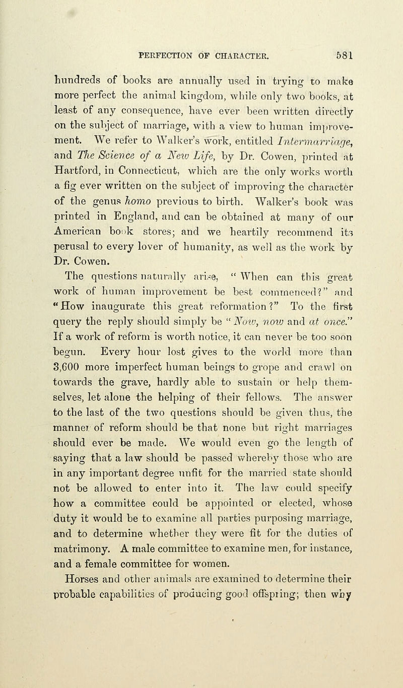 hundreds of books are annually used in trying to make more perfect the animal kingdom, while only two books, at least of any consequence, have ever been written directly on the subject of marriage, with a view to human improve- ment. We refer to Walker's work, entitled Intermarriage, and The Science of a Neiv Life, by Dr. Cowen, printed at Hartford, in Connecticut, which are the only works worth a fig ever written on the subject of improving the character of the genus homo previous to birth. Walker's book was printed in England, and can be obtained at many of our American book stores; and we heartily recommend its perusal to every lover of humanity, as well as the work by Dr. Cowen. The questions naturally ari.-:e, When can this great work of human improvement be best commenced? and How inaugurate this great reformation? To the first query the reply should simply be  No'W, noiu and at once. If a work of reform is worth notice, it can never be too soon begun. Every hour lost gives to the world more than 8,600 more imperfect human beings to grope and crawl on towards the grave, hardly able to sustain or help them- selves, let alone the helping of their fellows. The answer to the last of the two questions should be given thus, the manner of reform should be that none but right marriages should ever be made. We would even go the length of saying that a law should be passed v/hereby those who are in any important degree unfit for the married state should not be allowed to enter into it. The law could specify how a committee could be appointed or elected, whose duty it would be to examine all parties purposing marriage, and to determine whether they were fit for the duties of matrimony. A male committee to examine men, for instance, and a female committee for women. Horses and other animals are examined to determine their probable capabilities of producing good ofispiing; then why