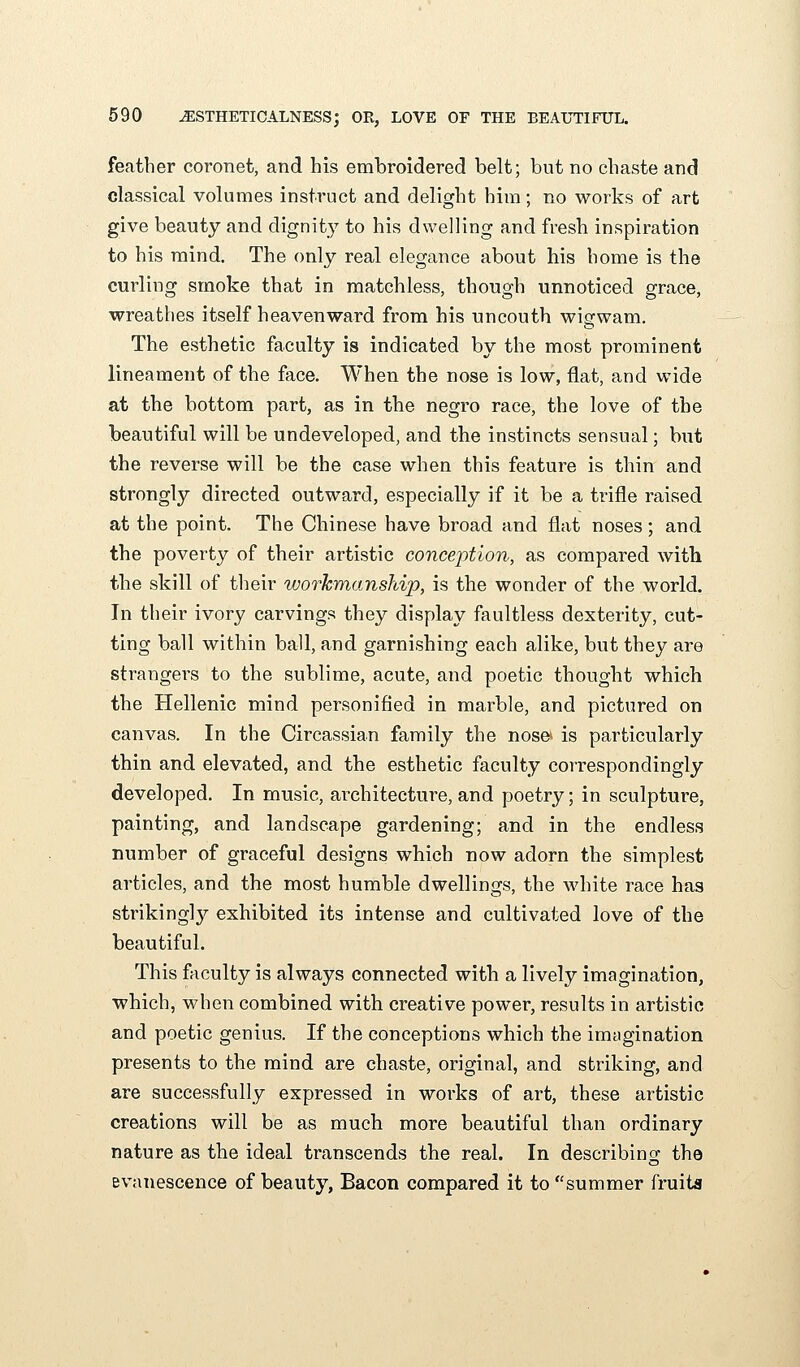 feather coronet, and his embroidered belt; but no chaste and classical volumes instruct and delight him; no works of art give beauty and dignity to his dwelling and fresh inspiration to his mind. The only real elegance about his home is the curling smoke that in matchless, though unnoticed grace, wreathes itself heavenward from his uncouth wigwam. The esthetic faculty is indicated by the most prominent lineament of the face. When the nose is low, flat, and wide at the bottom part, as in the negro race, the love of the beautiful will be undeveloped, and the instincts sensual; but the reverse will be the case when this feature is thin and strongly directed outward, especially if it be a trifle raised at the point. The Chinese have broad and flat noses; and the poverty of their artistic conception, as compared with the skill of tlieir workmanship, is the wonder of the world. In their ivory carvings they display faultless dexterity, cut- ting ball within ball, and garnishing each alike, but they are strangers to the sublime, acute, and poetic thought which the Hellenic mind personified in marble, and pictured on canvas. In the Circassian family the nose- is particularly thin and elevated, and the esthetic faculty cori-espondingly developed. In music, architecture, and poetry; in sculpture, painting, and landscape gardening; and in the endless number of graceful designs which now adorn the simplest articles, and the most humble dwellings, the Avhite race has strikingly exhibited its intense and cultivated love of the beautiful. This fViculty is always connected with a lively imagination, which, when combined with creative power, results in artistic and poetic genius. If the conceptions which the imagination presents to the mind are chaste, original, and striking, and are successfully expressed in works of art, these artistic creations will be as much more beautiful than ordinary nature as the ideal transcends the real. In describing the evanescence of beauty, Bacon compared it to summer fruita