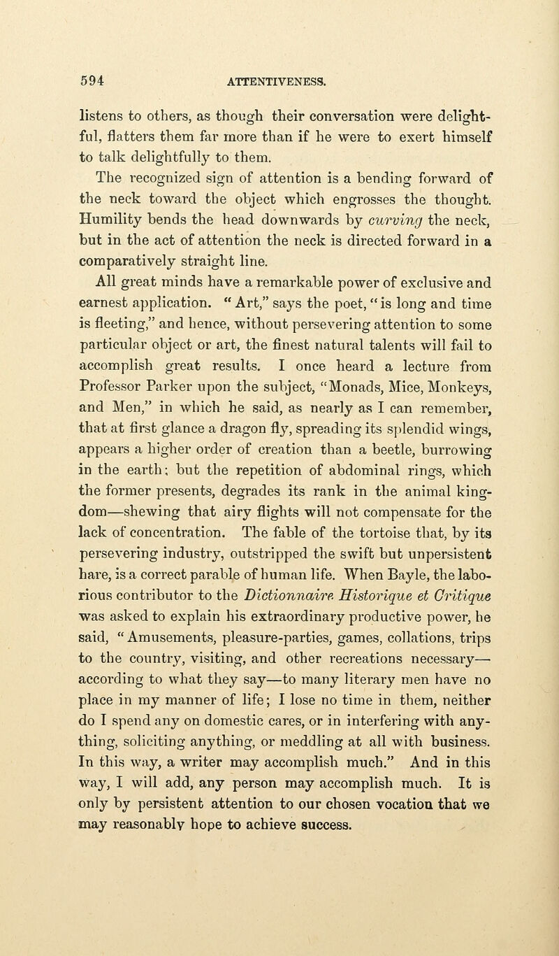 listens to others, as though their conversation were delight- ful, flatters them far more than if he were to exert himself to talk delightfully to them. The recognized sign of attention is a bending forward of the neck toward the object which engrosses the thought. Humility bends the head downwards by curving the neck, but in the act of attention the neck is directed forward in a comparatively straight line. All great minds have a remarkable power of exclusive and earnest application.  Art, says the poet,  is long and time is fleeting, and hence, without persevering attention to some particular object or art, the finest natural talents will fail to accomplish great results. I once heard a lecture from Professor Parker upon the subject, Monads, Mice, Monkeys, and Men, in which he said, as nearly as I can remember, that at first glance a dragon fly, spreading its splendid wings, appears a higher order of creation than a beetle, burrowing in the earth; but the repetition of abdominal rings, which the former presents, degrades its rank in the animal king- dom—shewing that airy flights will not compensate for the lack of concentration. The fable of the tortoise that, by its persevering industry, outstripped the swift but unpersistent hare, is a correct parable of human life. When Bayle, the labo- rious contributor to the Dictionnaire Historique et Critique was asked to explain his extraordinary productive power, he said,  Amusements, pleasure-parties, games, collations, trips to the country, visiting, and other recreations necessary—■ according to what tliey say—to many literary men have no place in my manner of life; I lose no time in them, neither do I spend any on domestic cares, or in interfering with any- thing, soliciting anything, or meddling at all with business. In this way, a writer may accomplish much. And in this way, I will add, any person may accomplish much. It is only by persistent attention to our chosen vocation that we may reasonably hope to achieve success.