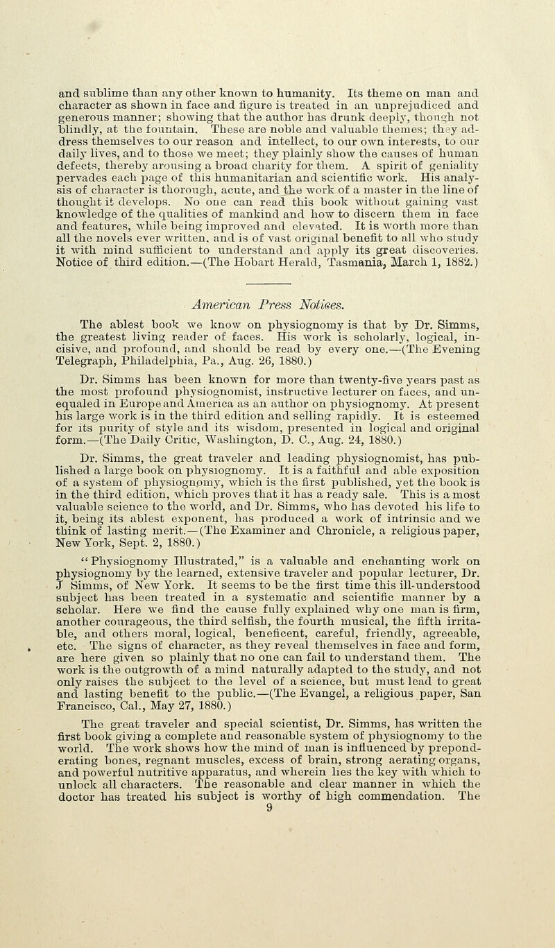 and sublime than any other known to humanity. Its theme on man and character as shown in face and figure is treated in an unprejudiced and generous manner; showing that the author has drunk deeply, thonqh not blindly, at the fountain. These are noble and valuable themes; they ad- dress themselves to our reason and intellect, to our own interests, to our dailj' lives, and to those we meet; they plainly show the causes of human defects, thereby arousing a broad charity for them. A spirit of geniality pervades each page of this humanitarian and scientific work. His analy- sis of character is thorough, acute, and the work of a master in the line of thought it develops. No one can read this book without gaining vast knowledge of the qualities of mankind and how to discern them in face and features, while being improved and elevated. It is worth more than all the novels ever written, and is of vast original benefit to all who study it with mind sufficient to understand and apply its great discoveries. Notice of third edition.—(The Hobart Herald, Tasmania, March 1, 1882.) America7i Press Notices. The ablest book we know on physiognomy is that by Dr. Simms, the greatest living reader of faces. His work is scholarly, logical, in- cisive, and profound, and should be read by every one.—(The Evening Telegraph, Philadelphia, Pa., Aug. 26, 1880.) Dr. Simms has been known for more than twenty-five years past as the most profound physiognomist, instructive lecturer on faces, and un- equaled in Europe and America as an author on physiognomy. At present his large work is in the third edition and selling rapidly. It is esteemed for its purity of style and its wisdom, presented in logical and original form.—(The Daily Critic, Washington, D. C, Aug. 24, 1880.) Dr. Simms, the great traveler and leading physiognomist, has pub- lished a large book on physiognomy. It is a faithful and able exposition of a system of physiognomy, which is the first published, yet the book is in the third edition, which proves that it has a ready sale. This is a most valuable science to the world, and Dr. Simms, who has devoted his life to it, being its ablest exponent, has produced a work of intrinsic and we think of lasting merit.—(The Examiner and Chronicle, a religious paper. New York, Sept. 2, 1880.) Physiognomy Illustrated, is a valuable and enchanting work on physiognomy by the learned, extensive traveler and pojjular lecturer, Dr. J Simms, of New York. It seems to be the first time this ill-understood subject has been treated in a systematic and scientific manner by a scholar. Here we find the cause fully explained why one man is firm, another courageous, the third selfish, the fourth musical, the fifth irrita- ble, and others moral, logical, beneficent, careful, friendly, agreeable, etc. The signs of character, as they reveal themselves in face and form, are here given so plainly that no one can fail to understand them. The work is the outgrowth of a mind naturally adapted to the study, and not only raises the subject to the level of a science, but must lead to great and lasting benefit to the public.—(The Evangel, a religious paper, San Francisco, Cal., May 27, 1880.) The great traveler and special scientist. Dr. Simms, has written the first book giving a complete and reasonable system of physiognomy to the world. The work shows how the mind of man is influenced by prepond- erating bones, regnant muscles, excess of brain, strong aerating organs, and powerful nutritive apparatus, and wherein lies the key with which to unlock all characters. The reasonable and clear manner in which the doctor has treated his subject is worthy of high commendation. The