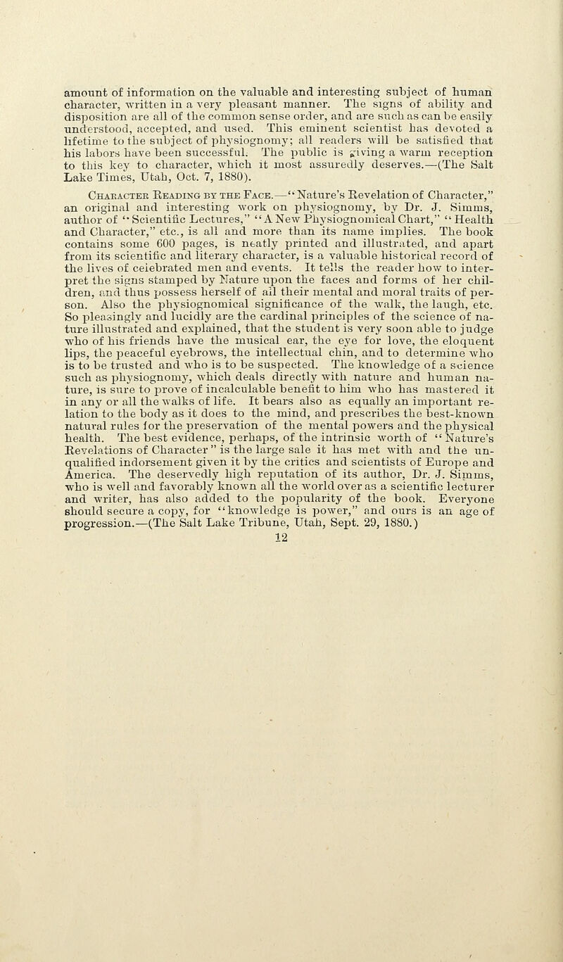 amount of information on the valuable and interesting subject of human character, written in a very pleasant manner. The signs of ability and disposition are all of the common sense order, and are such as can be easily understood, accepted, and used. This eminent scientist has devoted a lifetime to the subject of physiognomy; all readers will be satisfied that his labors have been successful. The public is 'priving a warm reception to this key to character, which it most assuredly deserves.—(The Salt Lake Times, Utah, Oct. 7, 1880). Chaeactee Reading by the Face.—Nature's Revelation of Character, an original and interesting work on physiognomy, by Dr. J. Simms, author of Scientific Lectures, ANew Phj'siognomicalChart, Health and Character, etc., is all and more than its name implies. The book contains some 600 pages, is neatly printed and illustrated, and apart from its scientific and literary character, is a valuable historical record of the lives of celebrated men and events. It tells the reader how to inter- pret the signs stamped by Nature u^Don the faces and forms of her chil- dren, and thus possess herself of all their mental and moral traits of per- son. Also the physiognomical significance of the walk, the laugh, etc. So pleasingly and lucidly are the cardinal principles of the science of na- ture illustrated and explained, that the student is very soon able to judge who of his friends have the musical ear, the eye for love, the eloquent lips, the peaceful eyebrows, the intellectual chin, and to determine Avho is to be trusted and who is to be suspected. The knowledge of a science such as physiognomy, which deals directly with natvire and human na- ture, is sure to prove of incalculable benefit to him who has mastered it in any or all the walks of life. It bears also as equally an important re- lation to the body as it does to the mind, and prescribes the best-known natural rules lor the preservation of the mental powers and the physical health. The best evidence, perhaps, of the intrinsic worth of Nature's Revelations of Character  is the large sale it has met with and the un- qualified indorsement given it by the critics and scientists of Europe and America. The deservedly high reputation of its aiithor. Dr. J. Simms, who is well and favorably known all the world over as a scientific lecturer and writer, has also added to the popularity of the book. Everyone should secure a copy, for knowledge is power, and ours is an age of progression.—(The Salt Lake Tribune, Utah, Sept. 29, 1880.)