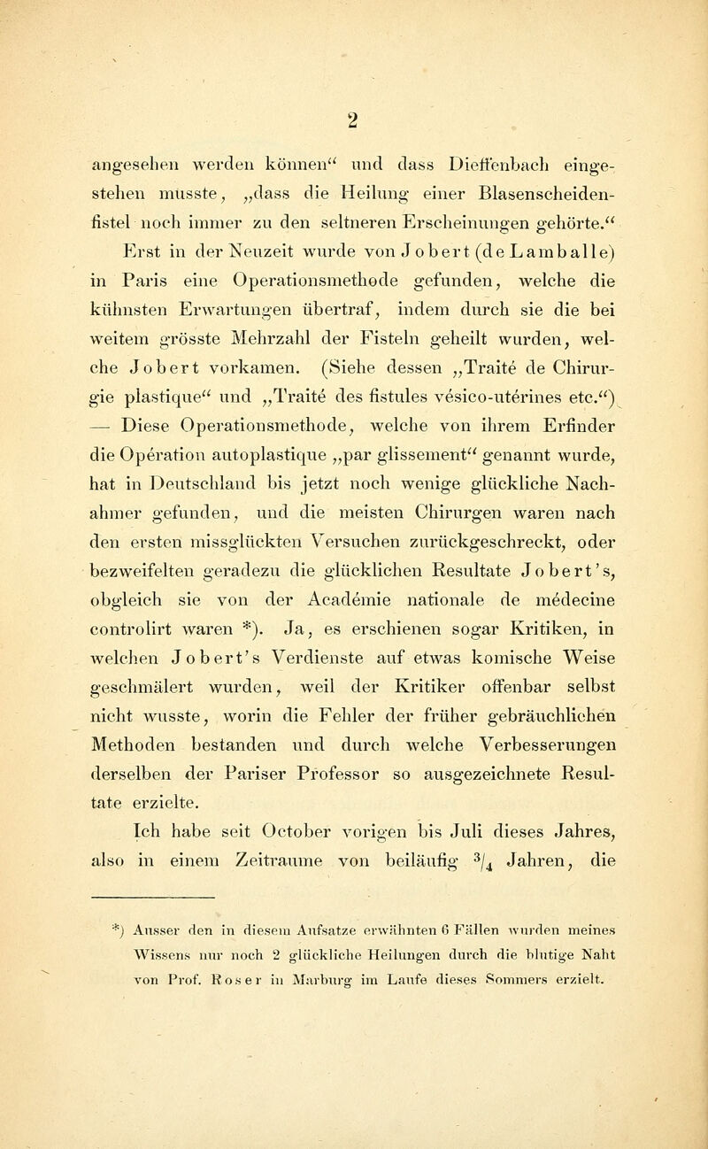 angesehen werden können und dass Dietzenbach einge- stehen musste; „dass die Heilung einer Blasenscheiden- fistel noch immer zu den seltneren Erscheinungen gehörte. Erst in der Neuzeit wurde von Jobert (deLamballe) in Paris eine Operationsmethode gefunden, welche die kühnsten Erwartungen übertraf, indem durch sie die bei weitem grösste Mehrzahl der Fisteln geheilt wurden, wel- che Jobert vorkamen. (Siehe dessen „Traite de Chirur- gie plastique und „Traite des fistules vesico-uterines etc.) — Diese Operationsmethode, welche von ihrem Erfinder die Operation autoplastique „par glissement genannt wurde, hat in Deutschland bis jetzt noch wenige glückliche Nach- ahmer gefunden, und die meisten Chirurgen waren nach den ersten missglückten Versuchen zurückgeschreckt, oder bezweifelten geradezu die glücklichen Resultate Jobert's, obgleich sie von der Academie nationale de medecine controlirt waren *). Ja, es erschienen sogar Kritiken, in welchen Jobert's Verdienste auf etwas komische Weise geschmälert wurden, weil der Kritiker offenbar selbst nicht wusste, worin die Fehler der früher gebräuchlichen Methoden bestanden und durch welche Verbesserungen derselben der Pariser Professor so ausgezeichnete Resul- tate erzielte. Ich habe seit October vorigen bis Juli dieses Jahres, also in einem Zeiträume von beiläufig 3/4 Jahren, die *) Aussei* den in diesem Aufsätze erwähnten G Fällen wurden meines Wissens nur noch 2 glückliche Heilungen durch die blutige Naht von Prof. Roser in Marburg im Laufe dieses Sommers erzielt.