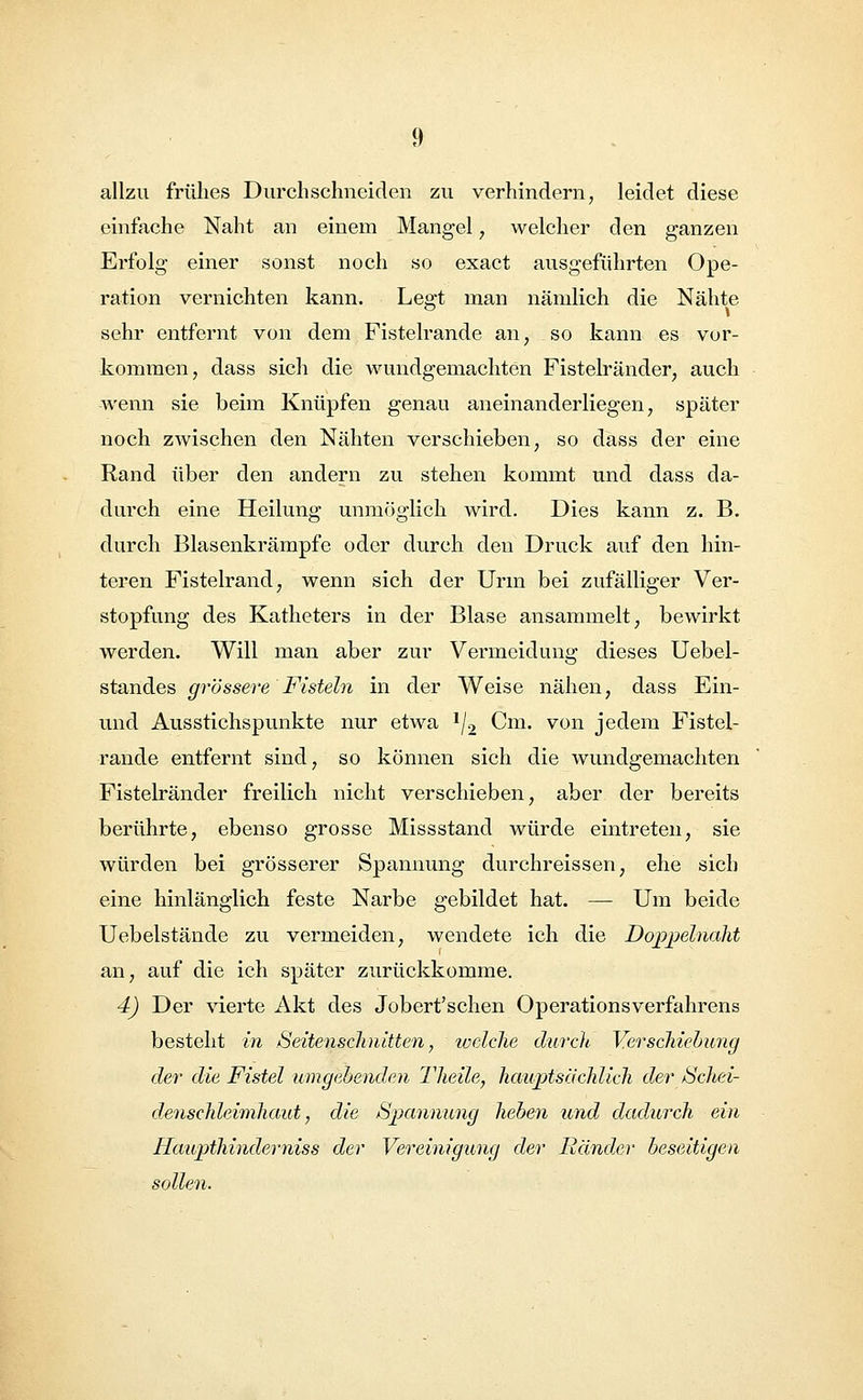 allzu frühes Durchschneiden zu verhindern, leidet diese einfache Naht an einem Mangel, welcher den ganzen Erfolg einer sonst noch so exact ausgeführten Ope- ration vernichten kann. Legt man nämlich die Nähte sehr entfernt von dem Fistelrande an, so kann es vor- kommen, dass sich die wundgemachten Fistelränder, auch wenn sie beim Knüpfen genau aneinanderliegen, später noch zwischen den Nähten verschieben, so dass der eine Rand über den andern zu stehen kommt und dass da- durch eine Heilung unmöglich wird. Dies kann z. B. durch Blasenkrämpfe oder durch den Druck auf den hin- teren Fistelrand, wenn sich der Urm bei zufälliger Ver- stopfung des Katheters in der Blase ansammelt, bewirkt werden. Will man aber zur Vermeidung dieses Uebel- standes grössere Fisteln in der Weise nähen, dass Ein- und Ausstichspunkte nur etwa */2 Cm. von jedem Fistel- rande entfernt sind, so können sich die wundgemachten Fistelränder freilich nicht verschieben, aber der bereits berührte, ebenso grosse Missstand würde eintreten, sie würden bei grösserer Spannung durchreissen, ehe sich eine hinlänglich feste Narbe gebildet hat. — Um beide Uebelstände zu vermeiden, wendete ich die Doppelnaht an, auf die ich später zurückkomme. 4) Der vierte Akt des Jobert'schen Operationsverfahrens besteht in .Seitenschnitten, welche durch Verschiebung der die Fistel umgebenden Theile, hauptsächlich der Schei- denschleimhaut, die Spannung heben und dadurch ein Haupthinderniss der Vereinigung der Ränder beseitigen sollen.