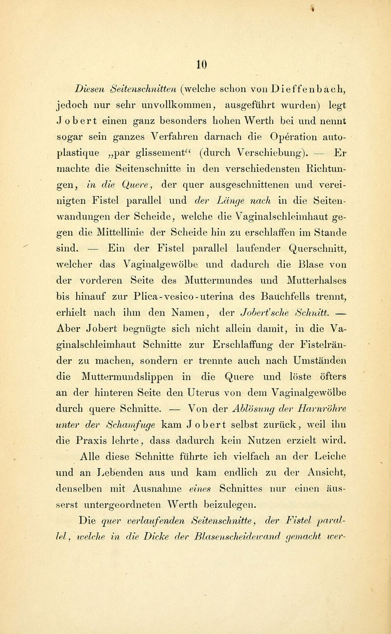 Diesen Seitenschnitten (welche schon von Dietzenbach, jedoch nur sehr unvollkommen, ausgeführt wurden) legt Jobert einen ganz besonders hohen Werth bei und nennt sogar sein ganzes Verfahren darnach die Operation auto- plastique „par glissement (durch Verschiebung). — Er machte die Seitenschnitte in den verschiedensten Richtun- gen, in die Quere, der quer ausgeschnittenen und verei- nigten Fistel parallel und der Länge nach in die Seiten- wandungen der Scheide, welche die Vaginalschleimhaut ge- gen die Mittellinie der Scheide hin zu erschlaffen im Stande sind. — Ein der Fistel parallel laufender Querschnitt, welcher das Vaginalgewölbe und dadurch die Blase von der vorderen Seite des Muttermundes und Mutterhalses bis hinauf zur Plica-vesico-uterina des Bauchfells trennt, erhielt nach ihm den Namen, der Jobert'sche Schnitt. — Aber Jobert begnügte sich nicht allein damit, in die Va- ginalschleimhaut Schnitte zur Erschlaffung der Fistelrän- der zu machen, sondern er trennte auch nach Umständen die Muttermundslippen in die Quere und löste öfters an der hinteren Seite den Uterus von dem Vaginalgewölbe durch quere Schnitte. — Von der Ablösung der Harnröhre unter der Schamfuge kam Jobert selbst zurück, weil ihn die Praxis lehrte, dass dadurch kein Nutzen erzielt wird. Alle diese Schnitte führte ich vielfach an der Leiche und an Lebenden aus und kam endlich zu der Ansicht, denselben mit Ausnahme eines Schnittes nur einen äus- serst untergeordneten Werth beizulegen. Die quer verlaufenden Seitenschnitte, der Fistel paral- lel , welche in die Dicke der Blasenscheidewand gemacht wer-