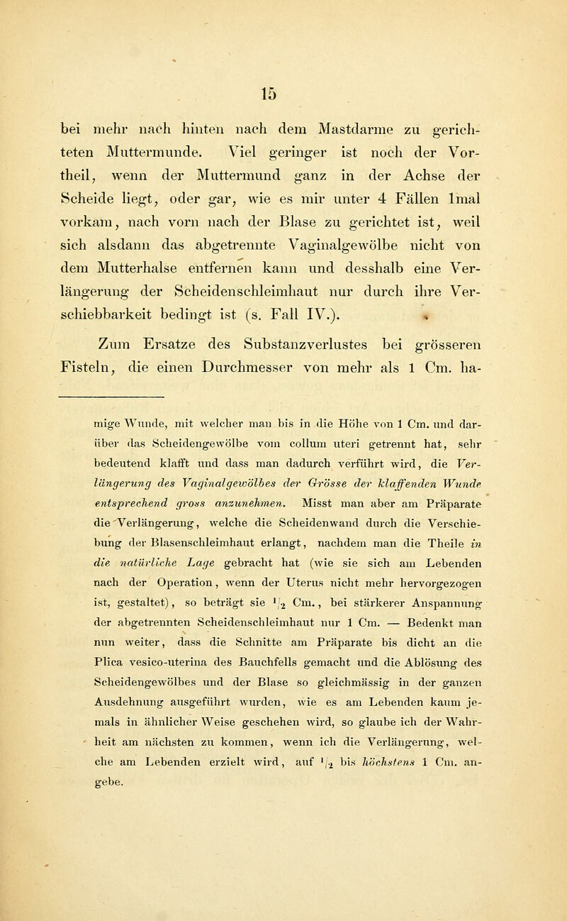 bei mehr nach hinten nach dem Mastdarme zu gerich- teten Muttermunde. Viel geringer ist noch der Vor- theil, wenn der Muttermund ganz in der Achse der Scheide Hegt, oder gar, wie es mir unter 4 Fällen lmal vorkam, nach vorn nach der Blase zu gerichtet ist, weil sich alsdann das abgetrennte Vaginalgewölbe nicht von dem Mutterhalse entfernen kann und desshalb eine Ver- längerung der Scheidenschleimhaut nur durch ihre Ver- schiebbarkeit bedingt ist (s. Fall IV.). Zum Ersätze des Substanzverlustes bei grösseren Fisteln, die einen Durchmesser von mehr als 1 Cm. ha- mige Wunde, mit welcher man bis in die Höhe von 1 Cm. und dar- über das Scheidengewölbe vom Collum uteri getrennt hat, sehr bedeutend klafft und dass man dadurch verführt wird, die Ver- längerung des Vaginalgewölbes der Grösse der klaffenden Wunde entsprechend gross anzunehmen. Misst man aber am Präparate die Verlängerung, welche die Scheidenwand durch die Verschie- bung der Blasenschleimhaut erlangt, nachdem man die Theile in die natürliche Lage gebracht hat (wie sie sich am Lebenden nach der Operation, wenn der Uterus nicht mehr hervorgezogen ist, gestaltet), so beträgt sie '/2 Cm., bei stärkerer Anspannung der abgetrennten Scheidenschleimhaut nur 1 Cm. — Bedenkt man nun weiter, dass die Schnitte am Präparate bis dicht an die Plica vesico-uterina des Bauchfells gemacht und die Ablösung des Scheidengewölbes und der Blase so gleichmässig in der ganzen Aiisdehnung ausgeführt wurden, wie es am Lebenden kaum je- mals in ähnlicher Weise geschehen wird, so glaube ich der Wahr- heit am nächsten zu kommen, wenn ich die Verlängerung, wel- che am Lebenden erzielt wird, auf '/2 bis höchstens 1 Cm. an-