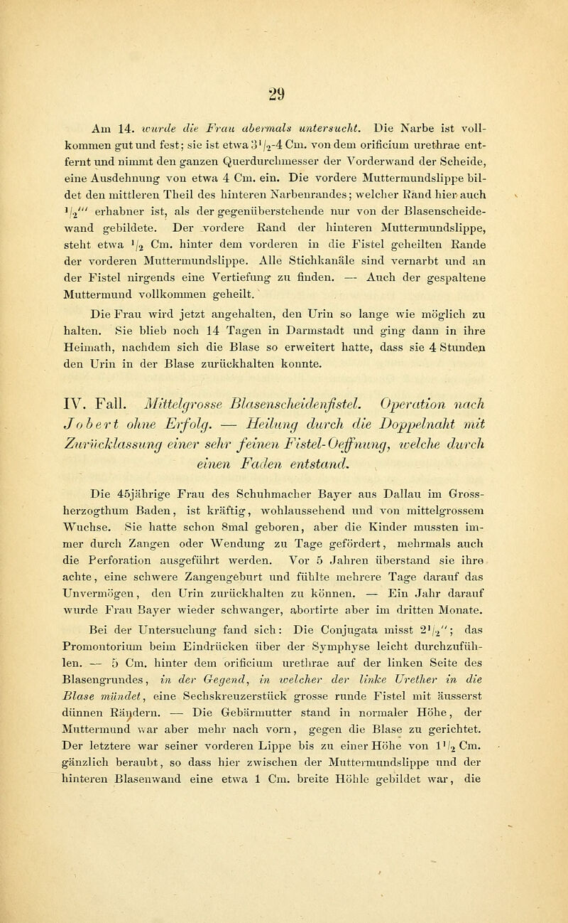 Am 14. unti'de die Frau abermals untersucht. Die Narbe ist voll- kommen gut und fest; sie ist etwa 3' /2-4 Cm. von dem orificium urethrae ent- fernt und nimmt den ganzen Querdurchmesser der Vorderwand der Seheide, eine Ausdehnung von etwa 4 Cm. ein. Die vordere Muttermundslippe bil- det den mittleren Theil des hinteren Narbenrandes; welcher Band hier auch '/.j' erhabner ist, als der gegenüberstehende nur von der Blasenscheide- wand gebildete. Der vordere Rand der hinteren Muttermundslippe, steht etwa J/2 Cm. hinter dem vorderen in die Fistel geheilten Bande der vorderen Mutternmndslippe. Alle Stichkanäle sind vernarbt und an der Fistel nirgends eine Vertiefung zu finden. — Auch der gespaltene Muttermund vollkommen geheilt. Die Frau wird jetzt angehalten, den Urin so lange wie möglich zu halten. Sie blieb noch 14 Tagen in Darmstadt und ging dann in ihre Heimath, nachdem sich die Blase so erweitert hatte, dass sie 4 Stunden den Urin in der Blase zurückhalten konnte. IV. Fall. Mittelgrosse Blasenscheidenfstel. Operation nach Jobert ohne Erfolg. — Heilung durch die Doppelnaht mit Zurncklassung einer sehr feinen Fistel- Oeffnung, welche durch einen Faden entstand. Die 45jährige Frau des Schuhmacher Bayer aus Dallau im Gross- herzogthum Baden, ist kräftig, wohlaussehend und von mittelgrossem Wüchse. Sie hatte schon 8mal geboren, aber die Kinder mussten im- mer durch Zangen oder Wendung zu Tage gefördert, mehrmals auch die Perforation ausgeführt werden. Vor 5 Jahren überstand sie ihre achte, eine schwere Zangengeburt und fühlte mehrere Tage darauf das Unvermögen, den Urin zurückhalten zu können. — Ein Jahr darauf wurde Frau Bayer wieder schwanger, abortirte aber im dritten Monate. Bei der Untersuchung fand sich: Die Conjugata misst 2'/.2; das Promontorium beim Eindrücken über der Symphyse leicht durchzufüh- len. — 5 Cm, hinter dem orificium urethrae auf der linken Seite des Blasengrundes, in der Gegend, in welcher der linke Urether in die Blase mündet, eine Seckskreuzerstück grosse runde Fistel mit äusserst dünnen Rändern. ■— Die Gebärmutter stand in normaler Höhe, der Muttermund war aber mehr nach vorn, gegen die Blase zu gerichtet. Der letztere war seiner vorderen Lippe bis zu einer Höhe von l'/2Cm. gänzlich beraubt, so dass hier zwischen der Muttermundslippe und der hinteren Blasenwand eine etwa 1 Cm. breite Höhle gebildet war, die