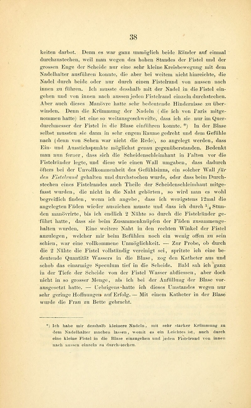 keiten darbot. Denn es war ganz immöglich beide Ränder auf einmal durchzustechen, weil man wegen des hohen Standes der Fistel und der grossen Enge der Scheide nur eine sehr kleine Kreisbewegung mit dem Nadelhalter ausführen konnte, die aber bei weitem nicht hinreichte, die Nadel durch beide oder nur durch einen Fistelrand von aussen nach innen zu führen. Ich musste desshalb mit der Nadel in die Fistel ein- gehen und von innen nach aussen jeden Fistelrand einzeln durchstechen. Aber auch dieses Manövre hatte sehr bedeutende Hindernisse zu über- winden. Denn die Krümmung der Nadeln ( die ich von Paris mitge- nommen hatte) ist eine so weitausgeschweifte, dass ich sie nur im Quer- durchmesser der Fistel in die Blase einführen konnte. *) In der Blase selbst mussten sie dann in sehr engem Räume gedreht und dem Gefühle nach (denn von Sehen war nicht die Rede), so angelegt werden, dass Ein- und Ausstichspunkte möglichst genau gegenüberstanden. Bedenkt man nun ferner, dass sich die Scheidenschleimhaut in Falten vor die Fistelränder legte, und diese wie einen Wall umgaben, dass dadurch öfters bei der Unvollkommenheit des Gefühlsinns, ein solcher Wall für den Fistelrand gehalten und durchstochen wurde, oder dass beim Durch- stechen eines Fistelrandes auch Theile der Scheidenschleimhaut mitge- fasst wurden, die nicht in die Naht gehörten, so wird man es wohl begreiflich finden, wenn ich angebe, dass ich wenigstens 12mal die angelegten Fäden wieder ausziehen musste und dass ich durch 3/4 Stun- den manövrirte, bis ich endlich 2 Nähte so durch die Fistelränder ge- führt hatte, dass sie beim Zusammenknüpfen der Fäden zusammenge- halten wurden. Eine weitere Naht in den rechten Winkel der Fistel anzulegen, welcher mir beim Befühlen noch ein wenig offen zu sein schien, war eine vollkommene Unmöglichkeit. — Zur Probe, ob durch die 2 Nähte die Fistel vollständig vereinigt sei, spritzte ich eine be- deutende Quantität Wassers in die Blase, zog den Katheter aus und schob das einarmige Speculum tief in die Scheide. Bald sah ich ganz in der Tiefe der Scheide von der Fistel Wasser abfliessen, aber doch nicht in so grosser Menge, als ich bei der Anfüllung der Blase vor- ausgesetzt hatte. — Uebrigens-hatte ich dieses TJmstandes wegen nur sehr geringe Hoffnungen auf Erfolg. — Mit einem Katheter in der Blase wurde die Frau zu Bette gebracht. *) Ich habe mir desshalb kleinere Nadeln, mit sehr starker Krümmung zu dem Nadelhalter machen lassen, womit es ein Leichtes ist, auch durch eine kleine Fistel in die Blase einzugehen und jeden Fistelrand von innen nach aussen einzeln zu durchstechen.