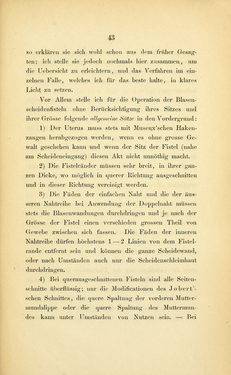 so erklären sie sich wohl schon aus dem früher Gesag- ten; ich stelle sie jedoch nochmals hier zusammen, um die Uebersicht zu erleichtern, und das Verfahren im ein- zelnen Falle, welches ich für das beste halte, in klares Licht zu setzen. Vor Allem stelle ich für die Operation der Blasen- scheidennsteln ohne Berücksichtigung ihres Sitzes und ihrer Grösse folgende allgemeine Sätze in den Vordergrund : 1) Der Uterus muss stets mit Museux'schen Haken- zangen herabgezogen werden, wenn es ohne grosse Ge- walt geschehen kann und wenn der Sitz der Fistel (nahe am Scheideneingang) diesen Akt nicht unnöthig macht. 2) Die Fistelränder müssen sehr breit, in ihrer gan- zen Dicke, wo möglich in querer Richtung ausgeschnitten und in dieser Richtung vereinigt werden. 3) Die Fäden der einfachen Naht und die der äus- seren Nahtreihe bei Anwendung der Doppelnaht müssen stets die Blasenwandungen durchdringen und je nach der Grösse der Fistel einen verschieden grossen Theil von Gewebe zwischen sich fassen. Die Fäden der inneren Nahtreihe dürfen höchstens 1 — 2 Linien von dem Fistel- rande entfernt sein und können die ganze Scheidewand, oder nach Umständen auch nur die Scheidenschleimhaut durchdringen. . 4) Bei querausgeschnittenen Fisteln sind alle Seiten- schnitte überflüssig; nur die Modificationen des Jobert'- schen Schnittes, die quere Spaltung der vorderen Mutter- mundslippe oder die quere Spaltung des Muttermun- des kann unter Umständen von Nutzen sein. — Bei