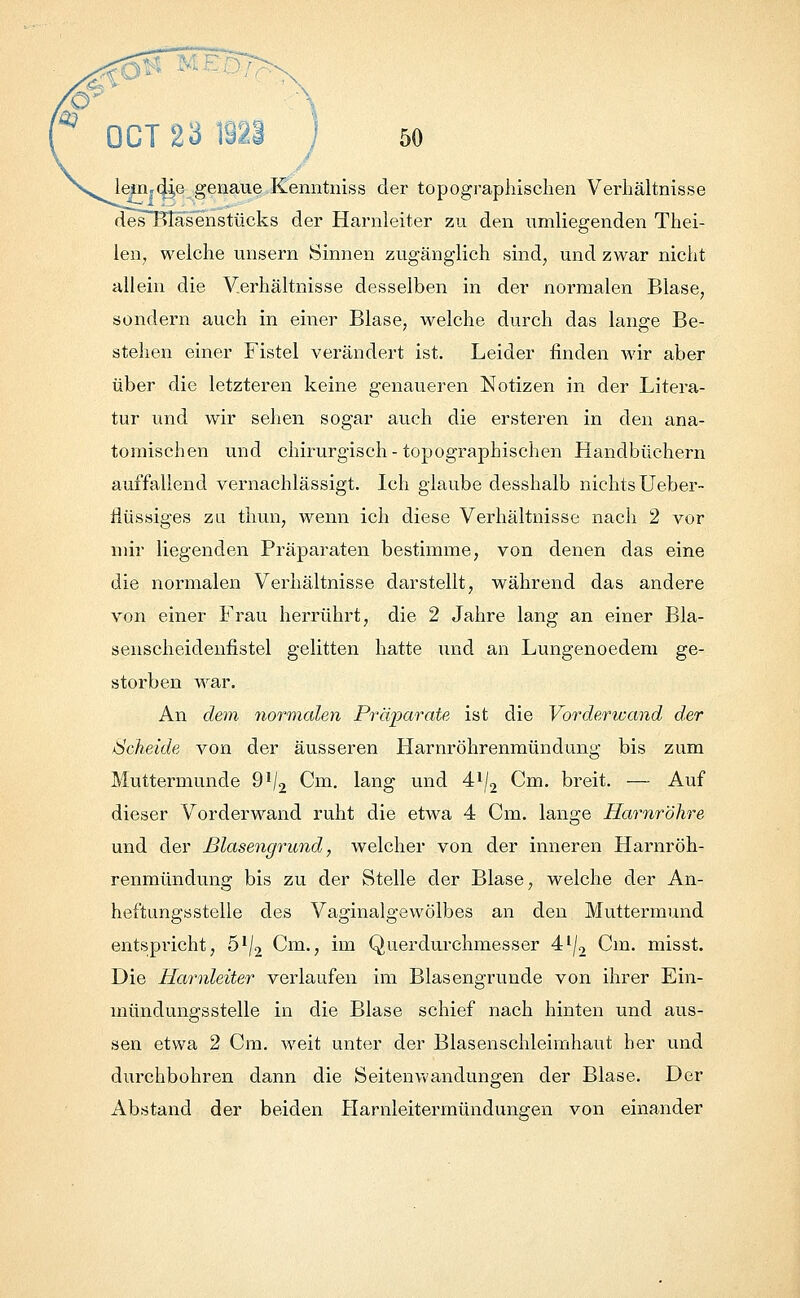 leirijdi,e genaue Kenntniss der topographischen Verhältnisse des Blasenstücks der Harnleiter zu den umliegenden Thei- len, welche unsern Sinnen zugänglich sind; und zwar nicht allein die Verhältnisse desselben in der normalen Blase, sondern auch in einer Blase, welche durch das lange Be- stehen einer Fistel verändert ist. Leider finden wir aber über die letzteren keine genaueren Notizen in der Litera- tur und wir sehen sogar auch die ersteren in den ana- tomischen und chirurgisch-topographischen Handbüchern auffallend vernachlässigt. Ich glaube desshalb nichtsUeber- tiüssiges zu thun, wenn ich diese Verhältnisse nach 2 vor mir liegenden Präparaten bestimme, von denen das eine die normalen Verhältnisse darstellt, während das andere von einer Frau herrührt, die 2 Jahre lang an einer Bla- senscheidenfistel gelitten hatte und an Lungenoedem ge- storben war. An dem normalen Präparate ist die Vorderwand der Scheide von der äusseren Harnröhrenmündung bis zum Muttermunde 91/, Cm. lang und 4lj2 Cm. breit. — Auf dieser Vorderwand ruht die etwa 4 Cm. lange Harnröhre und der Blasengrund, welcher von der inneren Harnröh- renmündung bis zu der Stelle der Blase, welche der An- heftungsstelle des Vaginalgewölbes an den Muttermund entspricht, 51/, Cm., im Querdurchmesser 4l/2 Cm. misst. Die Harnleiter verlaufen im Blasengrunde von ihrer Ein- mündungsstelle in die Blase schief nach hinten und aus- sen etwa 2 Cm. weit unter der Blasenschleimhaut her und durchbohren dann die Seitenwandungen der Blase. Der Abstand der beiden Harnleitermündungen von einander