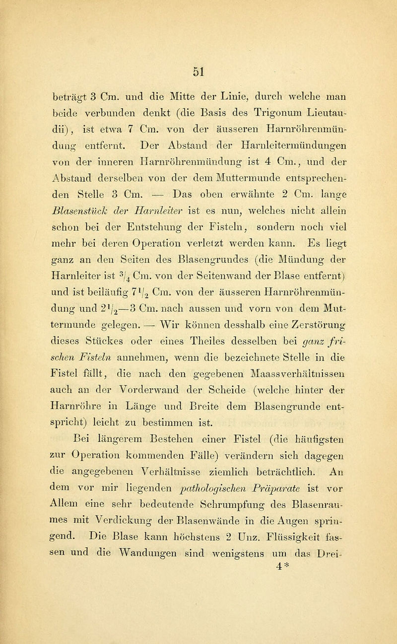 beträgt 3 Cra. und die Mitte der Linie, durch welche man beide verbunden denkt (die Basis des Trigonum Lieutau- dii), ist etwa 7 Cm. von der äusseren Harnrohrenmün- dung entfernt. Der Abstand der Harnleitermündungen von der inneren Harnröhrenmündung ist 4 Cm., und der Abstand derselben von der dem Muttermunde entsprechen- den Stelle 3 Cm. ■— Das oben erwähnte 2 Cm. lange Blasenstück der Harnleiter ist es nun, welches nicht allein schon bei der Entstehung der Fisteln, sondern noch viel mehr bei deren Operation verletzt werden kann. Es liegt ganz an den Seiten des Blasengrundes (die Mündung der Harnleiter ist 3/'4 Cm. von der Seitenwand der Blase entfernt) und ist beiläufig 7l/2 Cra. von der äusseren Harnröhrenrnün- dung und 2l/2—3 Cm. nach aussen und vorn von dem Mut- termunde o-elea-en. — Wir können desshalb eine Zerstörung dieses Stückes oder eines Theiles desselben bei ganz fri- schen Fisteln annehmen, wenn die bezeichnete Stelle in die Fistel fällt, die nach den gegebenen MaassVerhältnissen auch an der Vorderwand der Scheide (welche hinter der Harnröhre in Länge und Breite dem Blasengrunde ent- spricht) leicht zu bestimmen ist. Bei längerem Bestehen einer Fistel (die häufigsten zur Operation kommenden Fälle) verändern sich dagegen die angegebenen Verhältnisse ziemlich beträchtlich. An dem vor mir liegenden pathologischen Präparate ist vor Allein eine sehr bedeutende Schrumpfung des Blasenrau- mes mit Verdickung der Blasenwände in die Augen sprin- gend. Die Blase kann höchstens 2 Unz. Flüssigkeit fas- sen und die Wandungen sind wenigstens um das Drei- 4*