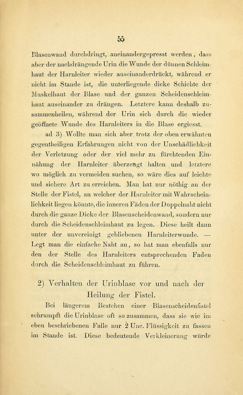 Blasenwand durchdringt, aneinandergepresst werden, dass aber der nachdrängende Urin die Wunde der dünnen Schleim- haut der Harnleiter wieder auseinanderdrückt, während er nicht im Stande ist, die unterliegende dicke Schichte der Muskelhaut der Blase und der ganzen Scheidenschleim- haut auseinander zu drängen. Letztere kann deshalb zu- sammenheilen, während der Urin sich durch die wieder geöffnete Wunde des Harnleiters in die Blase ergiesst. ad 3) Wollte man sich aber trotz der oben erwähnten gegentheiligen Erfahrungen nicht von der Unschädlichkeit der Verletzung oder der viel mehr zu fürchtenden Ein- nähung der Harnleiter überzeugt halten und letztere wo möglich zu vermeiden suchen, so wäre dies auf leichte und sichere Art zu erreichen. Man hat. nur nöthig an der Stelle der Fistel, an welcher der Harnleiter mit Wahrschein- lichkeit liegen könnte, die inneren Fäden der Doppelnaht nicht durch die ganze Dicke der Blasenscheidenwand, sondern nur durch die Scheidenschleimhaut zu legen. Diese heilt dann unter der unvereinigt gebliebenen Harnleiterwunde. — Legt man die einfache Naht an, so hat man ebenfalls nur den der Stelle des Harnleiters entsprechenden Faden durch die Scheidenschleimhaut zu führen. 2) Verhalten der Urinblase vor und nach der Heilung der Fistel. Bei längerem Bestehen einer Blasenscheidennstel schrumpft die Urinblase oft so zusammen, dass sie wie im eben beschriebenen Falle nur 2 Unc. Flüssigkeit zu fassen im Stande ist. Diese bedeutende Verkleinerung würde