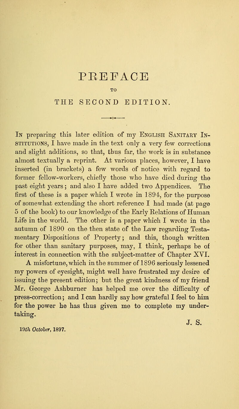 TO THE SECOND EDITION. In preparing this later edition of my English Sanitary In- stitutions, I have made in the test only a very few corrections and slight additions, so that, thus far, the work is in substance almost textually a reprint. At various places, however, I have inserted (in brackets) a few words of notice with regard to former fellow-workers, chiefly those who have died during the past eight years; and also I have added two Appendices. The first of these is a paper which I wrote in 1894, for the purpose of somewhat extending the short reference I had made (at page 5 of the book) to our knowledge of the Early Relations of Human Life in the world. The other is a paper which I wrote in the autumn of 1890 on the then state of the Law regarding Testa- mentary Dispositions of Property; and this, though written for other than sanitary purposes, may, I think, perhaps be of interest in connection with the subject-matter of Chapter XVI. A misfortune, which in the summer of 1896 seriously lessened my powers of eyesight, might well have frustrated my desire of issuing the present edition; but the great kindness of my friend Mr. George Ashburner has helped me over the difficulty of press-correction; and I can hardly say how grateful I feel to him for the power he has thus given me to complete my under- taking. J. S. 19th October, 1897.