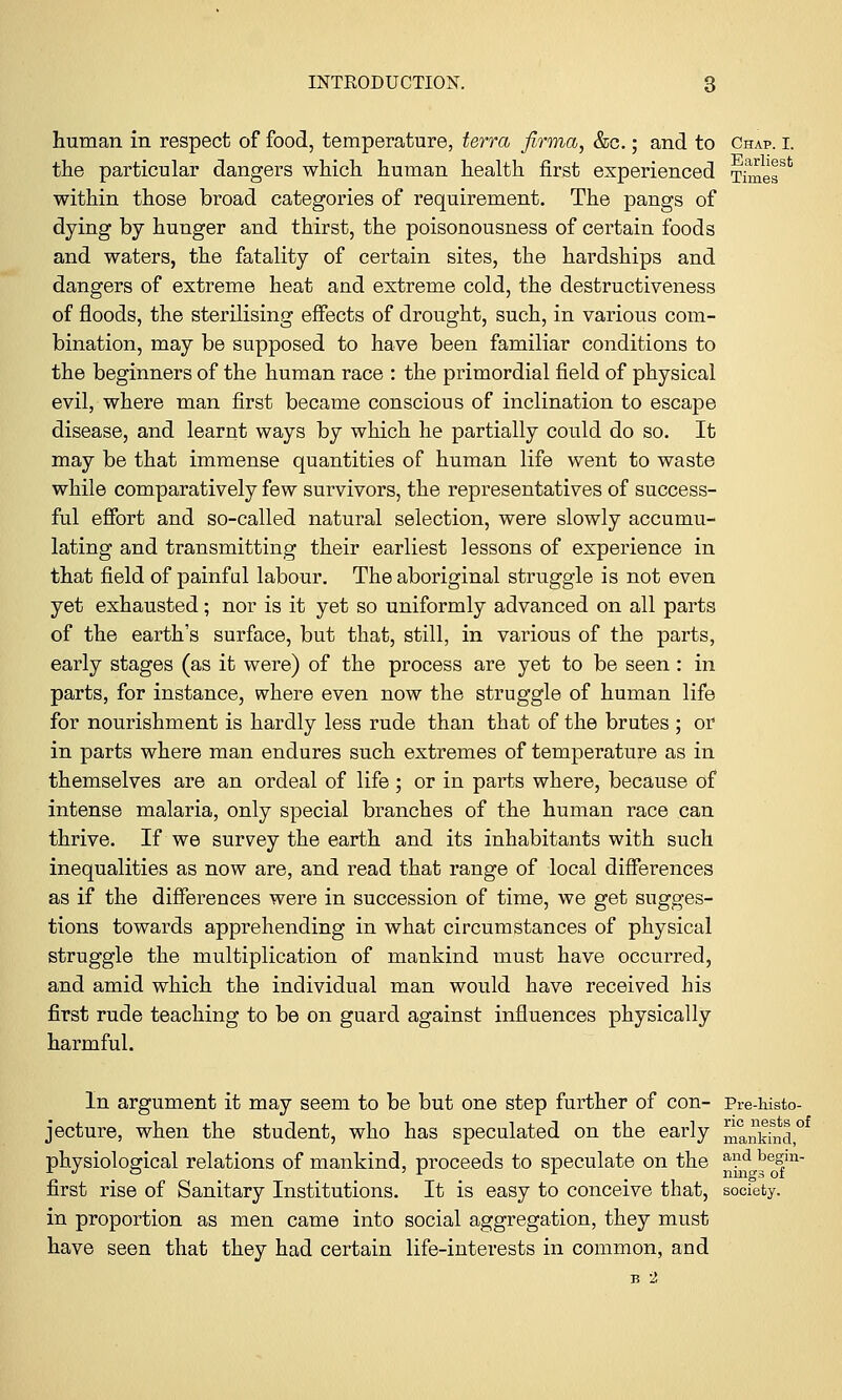 human in respect of food, temperature, terra firma, &c.; and to Chap. I. the particular dangers which human health first experienced TimeT*1 within those broad categories of requirement. The pangs of dying by hunger and thirst, the poisonousness of certain foods and waters, the fatality of certain sites, the hardships and dangers of extreme heat and extreme cold, the destructiveness of floods, the sterilising effects of drought, such, in various com- bination, may be supposed to have been familiar conditions to the beginners of the human race : the primordial field of physical evil, where man first became conscious of inclination to escape disease, and learnt ways by which he partially could do so. It may be that immense quantities of human life went to waste while comparatively few survivors, the representatives of success- ful effort and so-called natural selection, were slowly accumu- lating and transmitting their earliest lessons of experience in that field of painful labour. The aboriginal struggle is not even yet exhausted; nor is it yet so uniformly advanced on all parts of the earth's surface, but that, still, in various of the parts, early stages (as it were) of the process are yet to be seen: in parts, for instance, where even now the struggle of human life for nourishment is hardly less rude than that of the brutes ; or in parts where man endures such extremes of temperature as in themselves are an ordeal of life; or in parts where, because of intense malaria, only special branches of the human race can thrive. If we survey the earth and its inhabitants with such inequalities as now are, and read that range of local differences as if the differences were in succession of time, we get sugges- tions towards apprehending in what circumstances of physical struggle the multiplication of mankind must have occurred, and amid which the individual man would have received his first rude teaching to be on guard against influences physically harmful. In argument it may seem to be but one step further of con- Pre-histo- jecture, when the student, who has speculated on the early ^nifnd,0 physiological relations of mankind, proceeds to speculate on the ^ beJm- first rise of Sanitary Institutions. It is easy to conceive that, society. in proportion as men came into social aggregation, they must have seen that they had certain life-interests in common, and