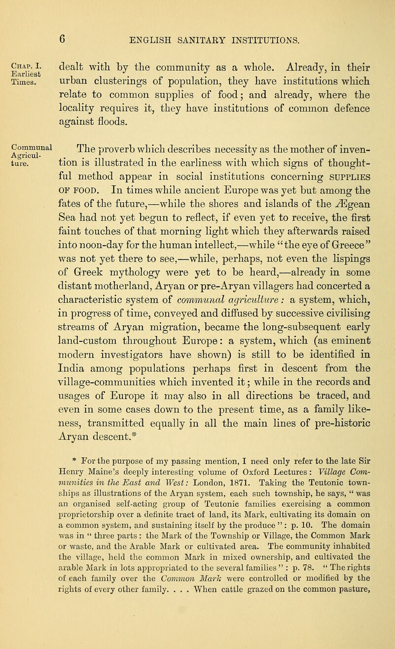 Chap. I. dealt with by the community as a whole. Already, in their Ecirliesfc . . J. „ . J. . . . . . , . . Times. urban clusterings of population, they have institutions which relate to common supplies of food; and already, where the locality requires it, they have institutions of common defence against floods. Communal The proverb which desmbes necessity as the mother of inven- Agncul- . . .t , . ... ture. tion is illustrated in the earliness with which signs of thought- ful method appear in social institutions concerning SUPPLIES OF food. In times while ancient Europe was yet but among the fates of the future,—while the shores and islands of the ^Egean Sea had not yet begun to reflect, if even yet to receive, the first faint touches of that morning light which they afterwards raised into noon-day for the human intellect,—while the eye of Greece was not yet there to see,—while, perhaps, not even the lispings of Greek mythology were yet to be heard,—already in some distant motherland, Aryan or pre-Aryan villagers had concerted a characteristic system of communal agriculture: a system, which, in progress of time, conveyed and diffused by successive civilising streams of Aryan migration, became the long-subsequent early land-custom throughout Europe: a system, which (as eminent modern investigators have shown) is still to be identified in India among populations perhaps first in descent from the village-communities which invented it; while in the records and usages of Europe it may also in all directions be traced, and even in some cases down to the present time, as a family like- ness, transmitted equally in all the main lines of pre-historic Aryan descent.* * For the purpose of my passing mention, I need only refer to the late Sir Henry Maine's deeply interesting volume of Oxford Lectures: Village Com- munities in the East and West: London, 1871. Taking the Teutonic town- ships as illustrations of the Aryan system, each such township, he says,  was an organised self-acting group of Teutonic families exercising a common proprietorship over a definite tract of land, its Mark, cultivating its domain on a common system, and sustaining itself by the produce  : p. 10. The domain was in  three parts: the Mark of the Township or Village, the Common Mark or waste, and the Arable Mark or cultivated area. The community inhabited the village, held the common Mark in mixed ownership, and cultivated the arable Mark in lots appropriated to the several families  : p. 78.  The rights of each family over the Common Mark were controlled or modified by the rights of every other family. . . . When cattle grazed on the common pasture,