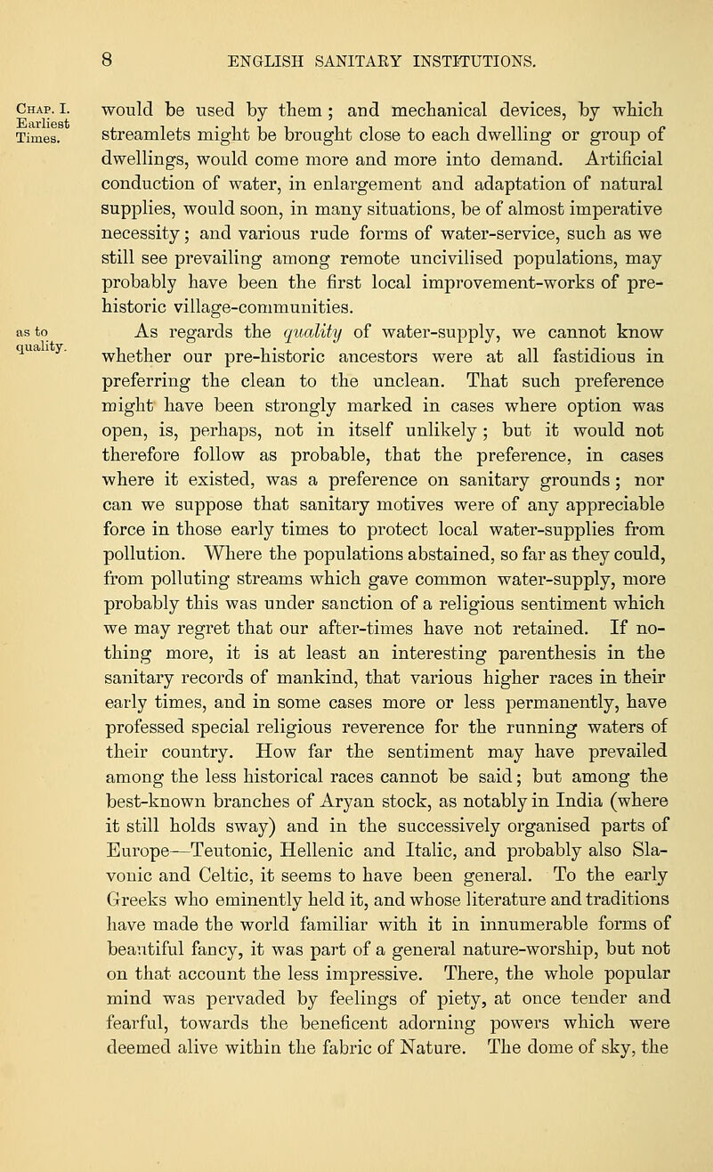 would be used by them; and mechanical devices, by which streamlets might be brought close to each dwelling or group of dwellings, would come more and more into demand. Artificial conduction of water, in enlargement and adaptation of natural supplies, would soon, in many situations, be of almost imperative necessity; and various rude forms of water-service, such as we still see prevailing among remote uncivilised populations, may probably have been the first local improvement-works of pre- historic village-communities. As regards the quality of water-supply, we cannot know whether our pre-historic ancestors were at all fastidious in preferring the clean to the unclean. That such preference might have been strongly marked in cases where option was open, is, perhaps, not in itself unlikely; but it would not therefore follow as probable, that the preference, in cases where it existed, was a preference on sanitary grounds ; nor can we suppose that sanitary motives were of any appreciable force in those early times to protect local water-supplies from pollution. Where the populations abstained, so far as they could, from polluting streams which gave common water-supply, more probably this was under sanction of a religious sentiment which we may regret that our after-times have not retained. If no- thing more, it is at least an interesting parenthesis in the sanitary records of mankind, that various higher races in their early times, and in some cases more or less permanently, have professed special religious reverence for the running waters of their country. How far the sentiment may have prevailed among the less historical races cannot be said; but among the best-known branches of Aryan stock, as notably in India (where it still holds sway) and in the successively organised parts of Europe—Teutonic, Hellenic and Italic, and probably also Sla- vonic and Celtic, it seems to have been general. To the early Greeks who eminently held it, and whose literature and traditions have made the world familiar with it in innumerable forms of beautiful fancy, it was part of a general nature-worship, but not on that account the less impressive. There, the whole popular mind was pervaded by feelings of piety, at once tender and fearful, towards the beneficent adorning powers which were deemed alive within the fabric of Nature. The dome of sky, the