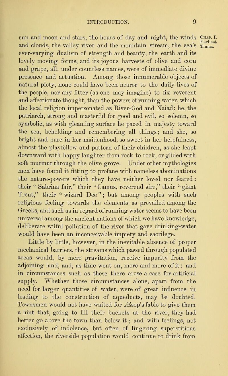 sun and moon and stars, the hours of day and night, the winds Chap. i. and clouds, the valley river and the mountain stream, the sea's Times. ever-varying dualism of strength and beauty, the earth and its lovely moving forms, and its joyous harvests of olive and corn and grape, all, under countless names, were of immediate divine presence and actuation. Among those innumerable objects of natural piety, none could have been nearer to the daily lives of the people, nor any fitter (as one may imagine) to fix reverent and affectionate thought, than the powers of running water, which the local religion impersonated as River-God and Naiad: he, the patriarch, strong and masterful for good and evil, so solemn, so symbolic, as with gleaming surface he paced in majesty toward the sea, beholding and remembering all things; and she, so bright and pure in her maidenhood, so sweet in her helpfulness, almost the playfellow and pattern of their children, as she leapt downward with happy laughter from rock to rock, or glided with soft murmur through the olive grove. Under other mythologies men have found it fitting to profane with nameless abominations the nature-powers which they have neither loved nor feared: their  Sabrina fair, their Camus, reverend sire, their giant Trent, their  wizard Dee; but among peoples with such religious feeling towards the elements as prevailed among the Greeks, and such as in regard of running water seems to have been universal among the ancient nations of which we have knowledge, deliberate wilful pollution of the river that gave drinking-water would have been an inconceivable impiety and sacrilege. Little by little, however, in the inevitable absence of proper mechanical barriers, the streams which passed through populated areas would, by mere gravitation, receive impurity from the adjoining land, and, as time went on, more and more of it: and in circumstances such as these there arose a case for artificial supply. Whether those circumstances alone, apart from the need for larger quantities of water, were of great influence in leading to the construction of aqueducts, may be doubted. Townsmen would not have waited for ^Esop's fable to give them a hint that, going to fill their buckets at the river, they had better go above the town than below it; and with feelings, not exclusively of indolence, but often of lingering superstitious affection, the riverside population would continue to drink from