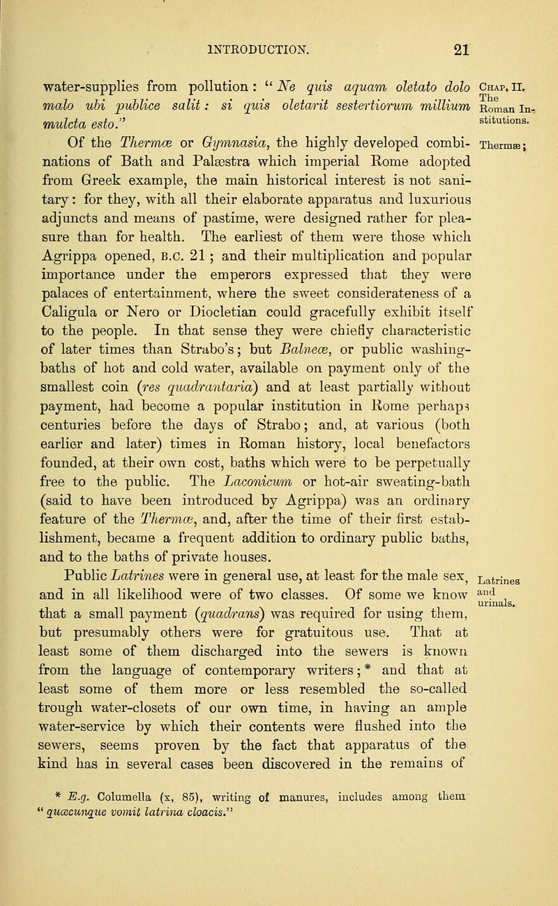 water-supplies from pollution :  Ne quis aquam oletato dolo Chap. ii. malo ubi publice salit: si quis oletarit sestertiorum millium Roman in. mulda esto. stitutions. Of the Thermce or Gymnasia, the highly developed combi- Therms; nations of Bath and Palaestra which imperial Rome adopted from Greek example, the main historical interest is not sani- tary : for they, with all their elaborate apparatus and luxurious adjuncts and means of pastime, were designed rather for plea- sure than for health. The earliest of them were those which Agrippa opened, B.C. 21 ; and their multiplication and popular importance under the emperors expressed that they were palaces of entertainment, where the sweet considerateness of a Caligula or Nero or Diocletian could gracefully exhibit itself to the people. In that sense they were chiefly characteristic of later times than Strabo's; but Balnece, or public washing- baths of hot and cold water, available on payment only of the smallest coin (res quadrantaria} and at least partially without payment, had become a popular institution in Rome perhaps centuries before the days of Strabo; and, at various (both earlier and later) times in Roman history, local benefactors founded, at their own cost, baths which were to be perpetually free to the public. The Laconicum or hot-air sweating-bath (said to have been introduced by Agrippa) was an ordinary feature of the Thermce, and, after the time of their first estab- lishment, became a frequent addition to ordinary public baths, and to the baths of private houses. Public Latrines were in general use, at least for the male sex) Latrines and in all likelihood were of two classes. Of some we know an? . urinals. that a small payment (quadrans) was required for using them, but presumably others were for gratuitous use. That at least some of them discharged into the sewers is known from the language of contemporary writers; * and that at least some of them more or less resembled the so-called trough water-closets of our own time, in having an ample water-service by which their contents were flushed into the sewers, seems proven by the fact that apparatus of the kind has in several cases been discovered in the remains of * E.g. Columella (x, 85), writing of manures, includes among them  quoacwiqiie vomit latrina cloacis.