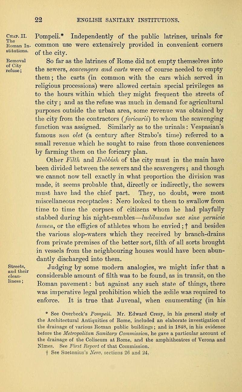 Chap. II. The Roman In- stitutions. Removal of City refuse; Streets, and their clean- liness ; Pompeii.* Independently of the public latrines, urinals for common use were extensively provided in convenient corners of the city. So far as the latrines of Rome did not empty themselves into the sewers, scavengers and carts were of course needed to empty them; the carts (in common with the cars which served in religious processions) were allowed certain special privileges as to the hours within which they might frequent the streets of the city; and as the refuse was much in demand for agricultural purposes outside the urban area, some revenue was obtained by the city from the contractors (foricarii) to whom the scavenging function was assigned. Similarly as to the urinals: Vespasian's famous non olet (a century after Strabo's time) referred to a small revenue which he sought to raise from those conveniences by farming them on the foricary plan. Other Filth and Baibbish of the city must in the main have been divided between the sewers and the scavengers; and though we cannot now tell exactly in what proportion the division was made, it seems probable that, directly or indirectly, the sewers must have had the chief part. They, no doubt, were most miscellaneous receptacles : Nero looked to them to swallow from time to time the corpses of citizens whom he had playfully stabbed during his night-rambles—ludibundus nee sine pernicie to/men, or the effigies of athletes whom he envied; f and besides the various slop-waters which they received by branch-drains from private premises of the better sort, filth of all sorts brought in vessels from the neighbouring houses would have been abun- dantly discharged into them. Judging by some modern analogies, we might infer that a considerable amount of filth was to be found, as in transit, on the Roman pavement: but against any such state of things, there was imperative legal prohibition which the gedile was required to enforce. It is true that Juvenal, when enumerating (in his * See Overbeck's Pompeii. Mr. Edward Cresy, in his general study of the Architectural Antiquities of Rome, included an elaborate investigation of the drainage of various Roman public buildings; and in 1848, in his evidence before the Metropolitan Sanitary Commission, he gave a particular account of the drainage of the Coliseum at Rome, and the amphitheatres of Veron,a and Names. See First Report of that Commission. f See Suetonius's Nero, sections 26 and 24.