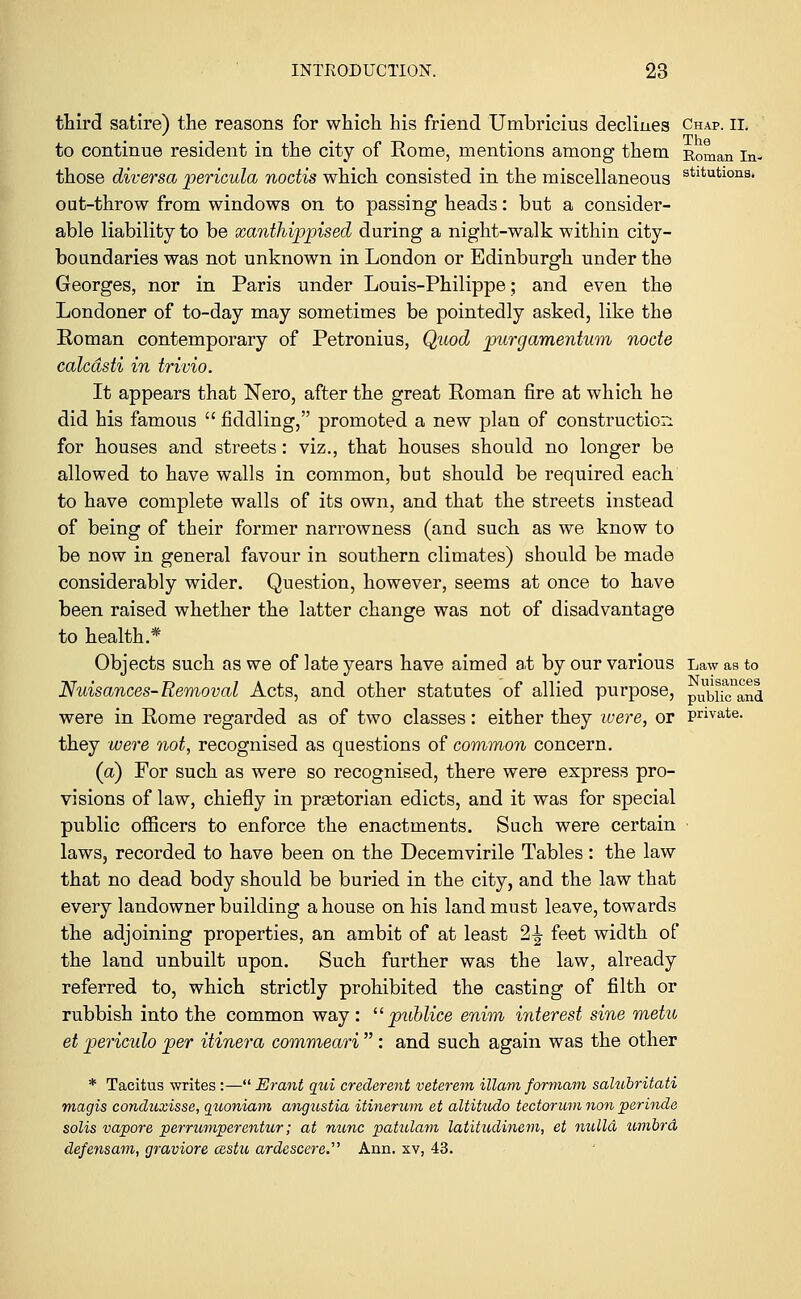 third satire) the reasons for which his friend Umbricius declines Chap. ii. to continue resident in the city of Eome, mentions among them Roman in- those diversa pericula noctis which consisted in the miscellaneous stltutloriS' out-throw from windows on to passing heads: but a consider- able liability to be xanthippised during a night-walk within city- boundaries was not unknown in London or Edinburgh under the Georges, nor in Paris under Louis-Philippe; and even the Londoner of to-day may sometimes be pointedly asked, like the Roman contemporary of Petronius, Quod purg'amentum nocte calcdsti in trivio. It appears that Nero, after the great Roman fire at which he did his famous  fiddling, promoted a new plan of construction for houses and streets: viz., that houses should no longer be allowed to have walls in common, but should be required each to have complete walls of its own, and that the streets instead of being of their former narrowness (and such as we know to be now in general favour in southern climates) should be made considerably wider. Question, however, seems at once to have been raised whether the latter change was not of disadvantage to health.* Objects such as we of late years have aimed at by our various Law as to Nuisances-Removal Acts, and other statutes of allied purpose, pubij^and were in Rome regarded as of two classes: either they were, or private. they were not, recognised as questions of common concern. (a) For such as were so recognised, there were express pro- visions of law, chiefly in prastorian edicts, and it was for special public officers to enforce the enactments. Such were certain laws, recorded to have been on the Decemvirile Tables: the law that no dead body should be buried in the city, and the law that every landowner building a house on his land must leave, towards the adjoining properties, an ambit of at least 2% feet width of the land unbuilt upon. Such further was the law, already referred to, which strictly prohibited the casting of filth or rubbish into the common way:  publice enim interest sine metu et periculo per itinera commeari  : and such again was the other * Tacitus writes :— Erant qui crederent veterem illam formam salubritati magis conduxisse, guoniam angustia itinerum et altitudo tectorum non perinde solis vapore perrumperentur; at mine patulam latittidinem, et nulla umbra defensam, graviore cestu ardescere.'1'' Ann. xv, 43.