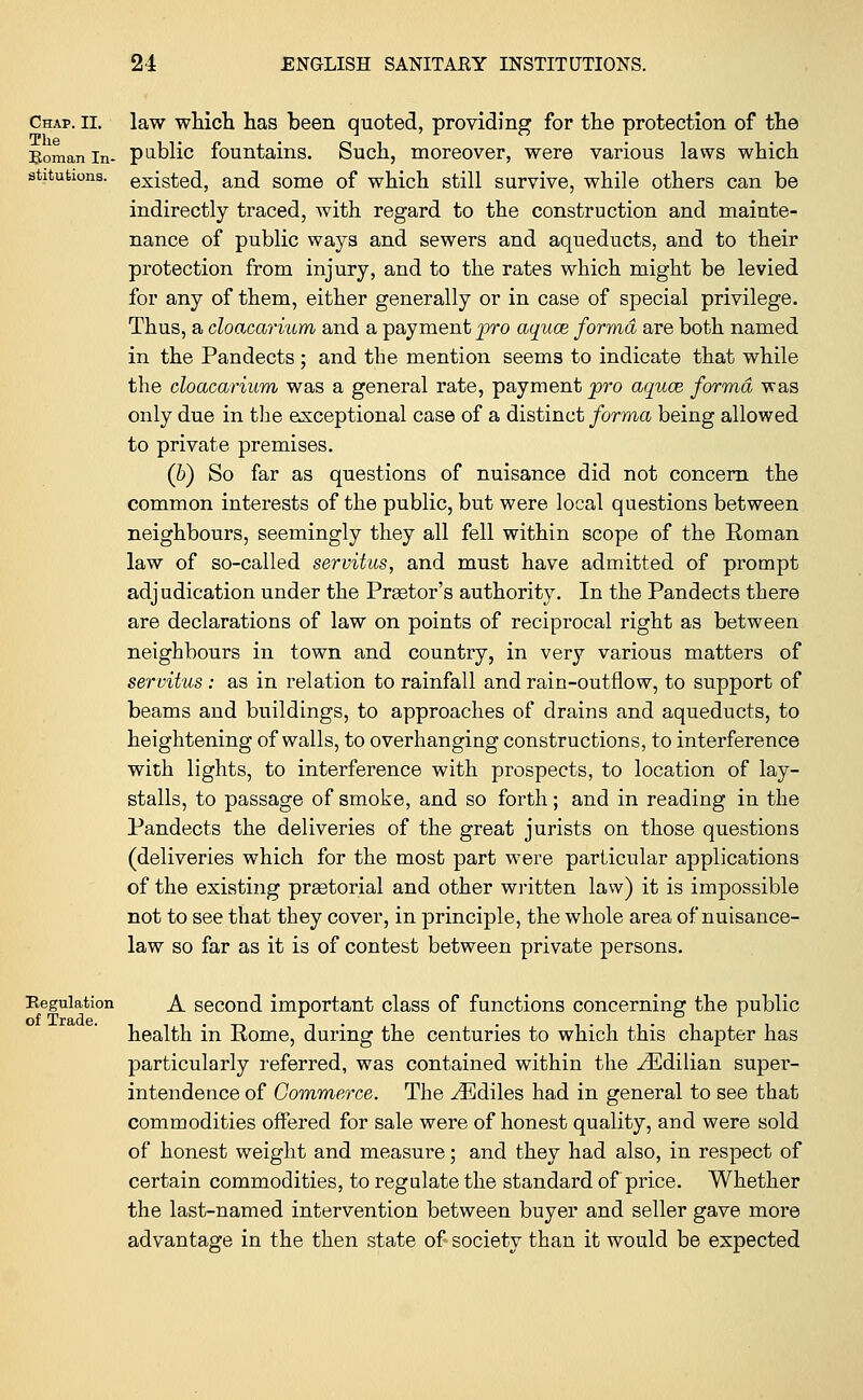 Chap. ii. law which has been quoted, providing for the protection of the Roman in- public fountains. Such, moreover, were various laws which sfatutions. existed, and some of which still survive, while others can be indirectly traced, with regard to the construction and mainte- nance of public ways and sewers and aqueducts, and to their protection from injury, and to the rates which might be levied for any of them, either generally or in case of special privilege. Thus, a cloacarium and a payment pro aquae forma are both named in the Pandects ; and the mention seems to indicate that while the cloacarium was a general rate, payment pro aquce forma was only due in the exceptional case of a distinct forma being allowed to private premises. (b) So far as questions of nuisance did not concern the common interests of the public, but were local questions between neighbours, seemingly they all fell within scope of the Roman law of so-called servitus, and must have admitted of prompt adjudication under the Praetor's authority. In the Pandects there are declarations of law on points of reciprocal right as between neighbours in town and country, in very various matters of servitus: as in relation to rainfall and rain-outflow, to support of beams and buildings, to approaches of drains and aqueducts, to heightening of walls, to overhanging constructions, to interference with lights, to interference with prospects, to location of lay- stalls, to passage of smoke, and so forth; and in reading in the Pandects the deliveries of the great jurists on those questions (deliveries which for the most part were particular applications of the existing prastorial and other written law) it is impossible not to see that they cover, in principle, the whole area of nuisance- law so far as it is of contest between private persons. Regulation A second important class of functions concerning the public of Trflydc health in Rome, during the centuries to which this chapter has particularly referred, was contained within the yEdilian super- intendence of Commerce. The ^Ediles had in general to see that commodities offered for sale were of honest quality, and were sold of honest weight and measure; and they had also, in respect of certain commodities, to regulate the standard of price. Whether the last-named intervention between buyer and seller gave more advantage in the then state of society than it would be expected