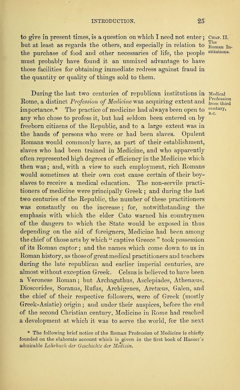 to give in present times, is a question on which I need not enter; Chap. ii. but at least as regards the others, and especially in relation to Roman La- the purchase of food and other necessaries of life, the people stltutlons- must probably have found it an unmixed advantage to have those facilities for obtaining immediate redress against fraud in the quantity or quality of things sold to them. During the last two centuries of republican institutions in Medical Rome, a distinct Profession of Medicine was acquiring extent and fr0inethird importance.* The practice of medicine had always been open to CGntury. any who chose to profess it, but had seldom been entered on by freeborn citizens of the Republic, and to a large extent was in the hands of persons who were or bad been slaves. Opulent Romans would commonly have, as part of their establishment, slaves who had been trained in Medicine, and who apparently often represented high degrees of efficiency in the Medicine which then was; and, with a view to such employment, rich Romans would sometimes at their own cost cause certain of their boy- slaves to receive a medical education. The non-servile practi- tioners of medicine were principally Greek ; and during the last two centuries of the Republic, the number of these practitioners was constantly on the increase; for, notwithstanding the emphasis with which the elder Cato warned his countrymen of the dangers to which the State would be exposed in thus depending on the aid of foreigners, Medicine had been among the chief of those arts by which  captive Greece  took possession of its Roman captor; and the names which come down to us in Roman history, as those of great medical practitioners and teachers during the late republican and earlier imperial centuries, are almost without exception Greek. Celsus is believed to have been a Veronese Roman; but Archagathus, Asclepiades, Athenteus, Dioscorides, Soranus, Rufus, Archigenes, Aretasus, Galen, and the chief of their respective followers, were of Greek (mostly Greek-Asiatic) origin; and under their auspices, before the end of the second Christian century. Medicine in Rome had reached a development at which it was to serve the world, for the next * The following brief notice of the Roman Profession of Medicine is chiefly founded on the elaborate account which is given in the first book of Haeser's admirable Lehrbuch dcr Geschichtc dcr Meaizin.