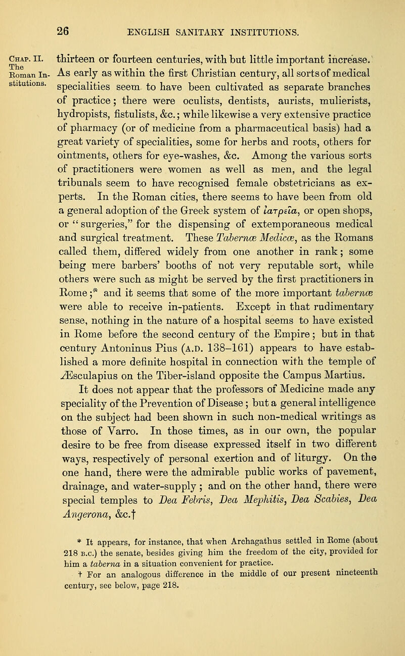 thirteen or fourteen centuries, with but little important increase. As early as within the first Christian century, all sorts of medical specialities seem to have been cultivated as separate branches of practice; there were oculists, dentists, aurists, mulierists, hydropists, fistulists, &c.; while likewise a very extensive practice of pharmacy (or of medicine from a pharmaceutical basis) had a great variety of specialities, some for herbs and roots, others for ointments, others for eye-washes, &c. Among the various sorts of practitioners were women as well as men, and the legal tribunals seem to have recognised female obstetricians as ex- perts. In the Eoman cities, there seems to have been from old a general adoption of the Greek system of larpua, or open shops, or  surgeries, for the dispensing of extemporaneous medical and surgical treatment. These Tabemce Medicce, as the Eomans called them, differed widely from one another in rank; some being mere barbers' booths of not very reputable sort, while others were such as might be served by the first practitioners in Rome ;* and it seems that some of the more important tabemce were able to receive in-patients. Except in that rudimentary sense, nothing in the nature of a hospital seems to have existed in Rome before the second century of the Empire; but in that century Antoninus Pius (a.d. 138-161) appears to have estab- lished a more definite hospital in connection with the temple of ^Esculapius on the Tiber-island opposite the Campus Martius. It does not appear that the professors of Medicine made any speciality of the Prevention of Disease; but a general intelligence on the subject had been shown in such non-medical writings as those of Varro. In those times, as in our own, the popular desire to be free from disease expressed itself in two different ways, respectively of personal exertion and of liturgy. On the one hand, there were the admirable public works of pavement, drainage, and water-supply ; and on the other hand, there were special temples to Dea Febris, Dea Mephitis, Dea Scabies, Dea Angerona, &c.f * It appears, for instance, that when Archagathus settled in Eome (about 218 b.c.) the senate, besides giving him the freedom of the city, provided for him a taberna in a situation convenient for practice. t For an analogous difference in the middle of our present nineteenth century, see below, page 218.