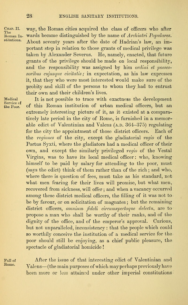 way, the Roman cities acquired the class of officers who after wards became distinguished by the name of Archiatri Populates. About seventy years after the date of Hadrian's law, an im- portant step in relation to those grants of medical privilege was taken by Alexander Severus. He, namely, enacted, that future grants of the privilege should be made on local responsibility, and the responsibility was assigned by him ordini et posses- soribus cujusque civitatis; in expectation, as his law expresses it, that they who were most interested would make sure of the probity and skill of the persons to whom they had to entrust their own and their children's lives. It is not possible to trace with exactness the development of this Roman institution of urban medical officers, but an extremely interesting picture of it, as it existed at a compara- tively late period in the city of Rome, is furnished in a memor- able edict of Valentinian and Yalens (a.d. 364-375) regulating for the city the appointment of those district officers. Each of the regiones of the city, except the gladiatorial regio of the Portus Syxti, where the gladiators had a medical officer of their own, and except the similarly privileged regio of the Vestal Virgins, was to have its local medical officer: who, knowing himself to be paid by salary for attending to the poor, must (says the edict) think of them rather than of the rich ; and who, where there is question of fees, must take as his standard, not what men fearing for their lives will promise, but what men, recovered from sickness, will offer; and when a vacancy occurred among these district medical officers, the filling of it was not to be by favour, or on solicitation of magnates; but the remaining district officers, omnium fideli circumspectoque delectu, are to propose a man who shall be worthy of their ranks, and of the dignity of the office, and of the emperor's approval. Curious, but not unparalleled, inconsistency: that the people which could so worthily conceive the institution of a medical service for the poor should still be enjoying, as a chief public pleasure, the spectacle of gladiatorial homicide ! After the issue of that interesting edict of Valentinian aud Valens—(the main purposes of which may perhaps previously have been more or less attained under other imperial constitutions